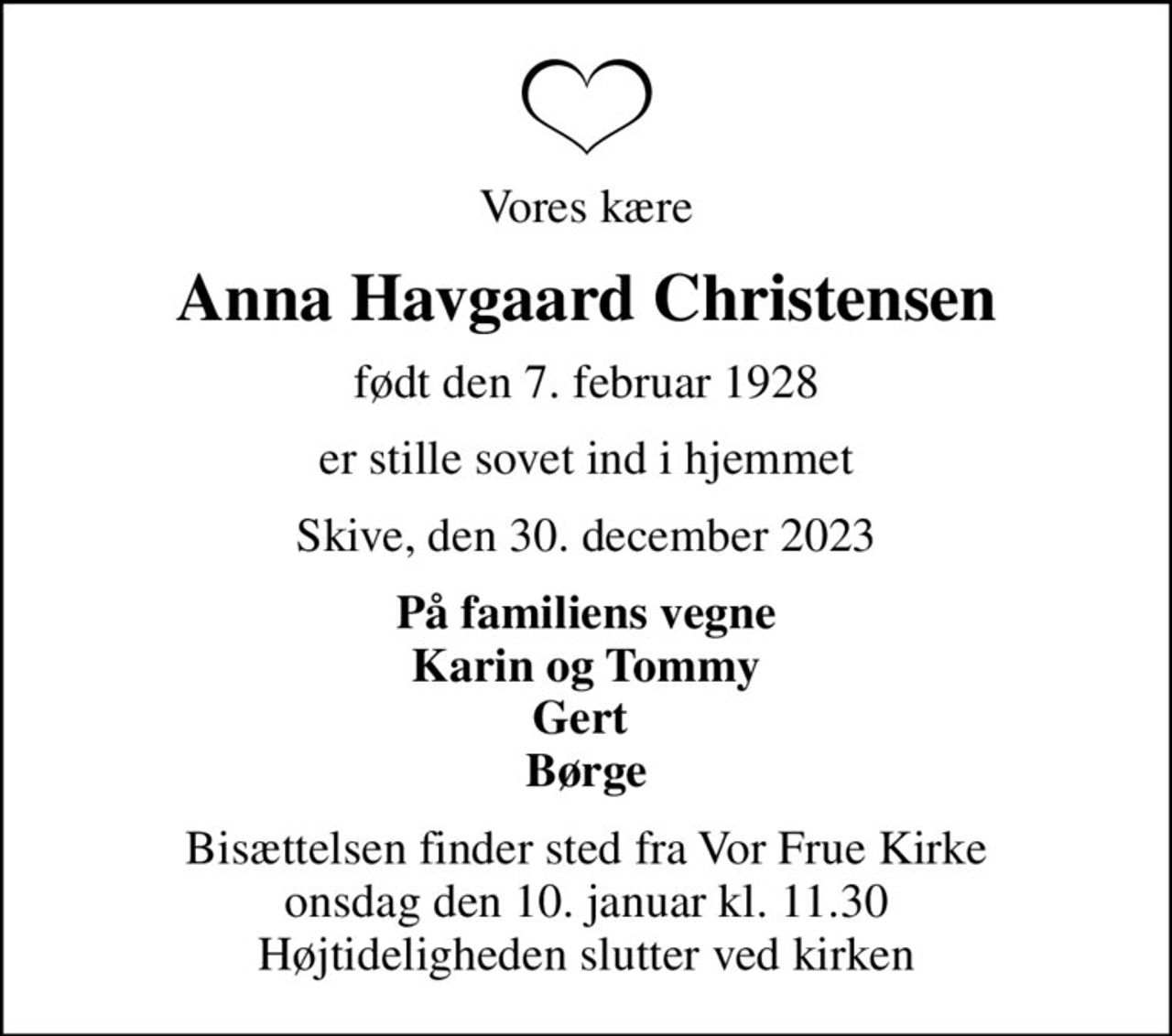 Vores kære
Anna Havgaard Christensen
født den 7. februar 1928
er stille sovet ind i hjemmet
Skive, den 30. december 2023
På familiens vegne Karin og Tommy Gert  Børge
Bisættelsen finder sted fra Vor Frue Kirke  onsdag den 10. januar kl. 11.30  Højtideligheden slutter ved kirken