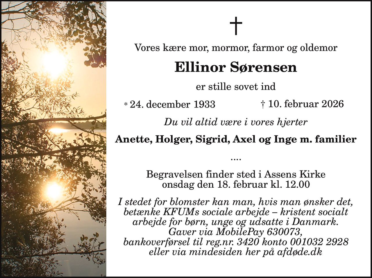 Vores kære mor, mormor, farmor og oldemor
Ellinor Sørensen
er stille sovet ind
* 24. december 1933 † 10. februar 2026
Du vil altid være i vores hjerter
Anette, Holger, Sigrid, Axel og Inge m. familier
....
Begravelsen finder sted i Assens Kirke
onsdag den 18. februar kl. 12.00
I stedet for blomster kan man, hvis man ønsker det,
betænke KFUMs sociale arbejde – kristent socialt
arbejde for børn, unge og udsatte i Danmark.
Gaver via MobilePay 630073,
bankoverførsel til reg.nr. 3420 konto 001032 2928
eller via mindesiden her på afdøde.dk