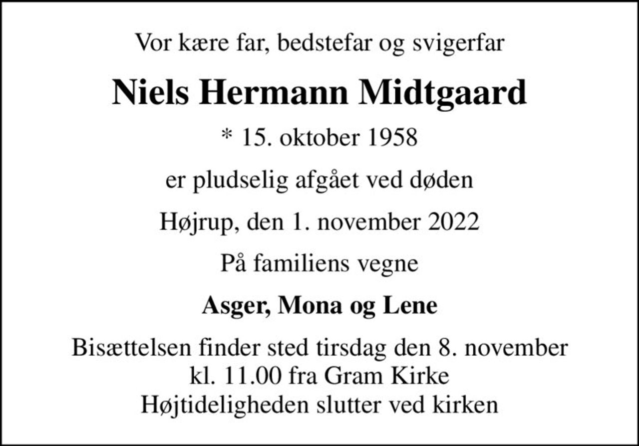 Vor kære far, bedstefar og svigerfar
Niels Hermann Midtgaard
* 15. oktober 1958
er pludselig afgået ved døden
Højrup, den 1. november 2022
På familiens vegne
Asger, Mona og Lene
Bisættelsen finder sted tirsdag den 8. november kl. 11.00 fra Gram Kirke Højtideligheden slutter ved kirken