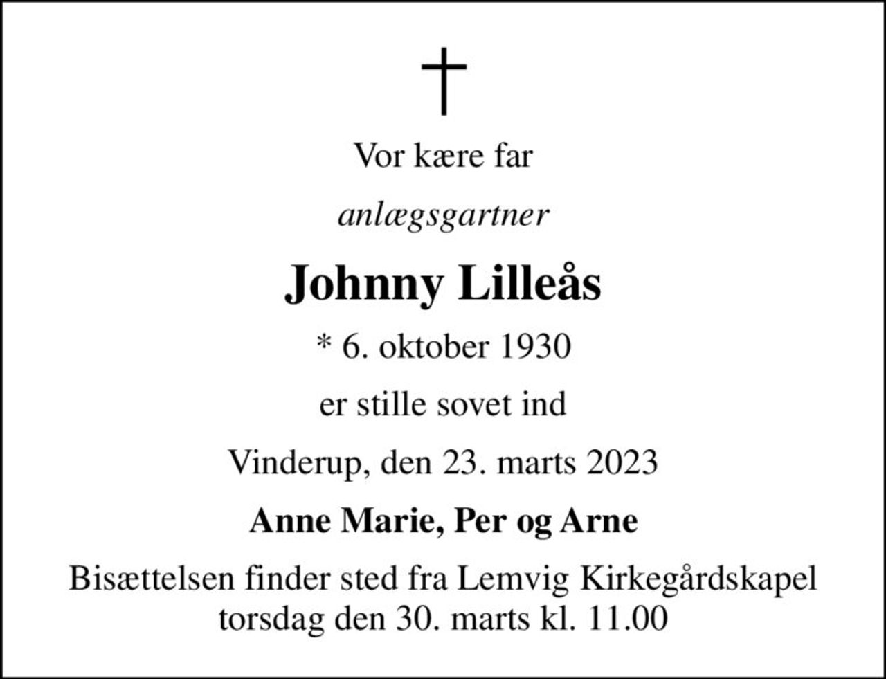 Vor kære far
anlægsgartner
Johnny Lilleås
* 6. oktober 1930
er stille sovet ind
Vinderup, den 23. marts 2023
Anne Marie, Per og Arne
Bisættelsen finder sted fra Lemvig Kirkegårdskapel  torsdag den 30. marts kl. 11.00