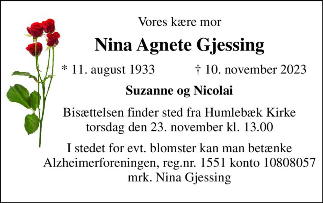 Vores kære mor 
Nina Agnete Gjessing 
*​ 11. august 1933 
†​ 10. november 2023​ 
Suzanne og Nicolai 
Bisættelsen​ finder sted fra Humlebæk Kirke​ torsdag den 23. november​ kl. 13.00 
I stedet for evt. blomster kan man betænke Alzheimerforeningen, reg.nr. 1551 konto 10808057 mrk. Nina Gjessing