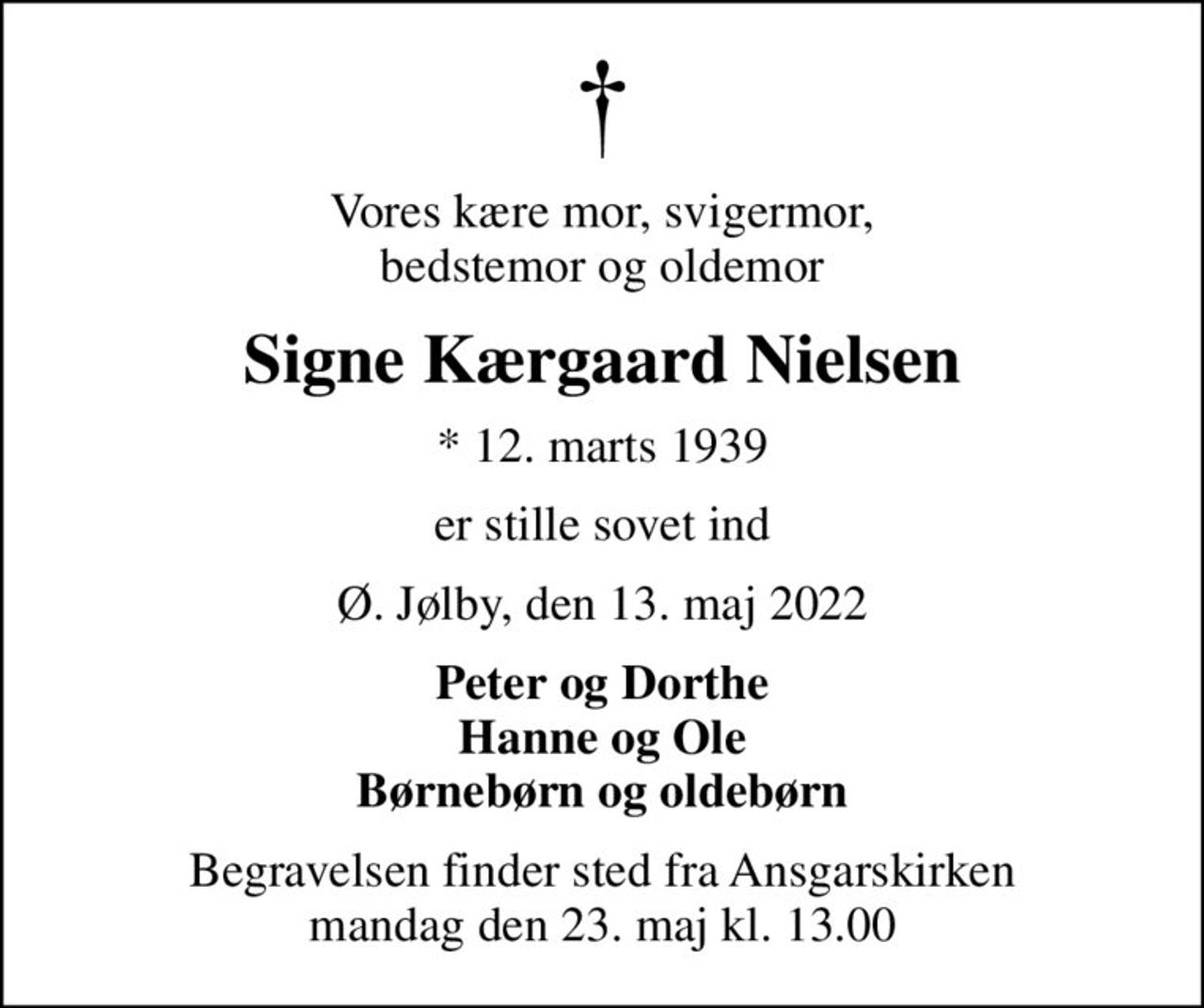 Vores kære mor, svigermor, bedstemor og oldemor
Signe Kærgaard Nielsen
* 12. marts 1939
er stille sovet ind
Ø. Jølby, den 13. maj 2022
Peter og Dorthe Hanne og Ole Børnebørn og oldebørn
Begravelsen finder sted fra Ansgarskirken  mandag den 23. maj kl. 13.00