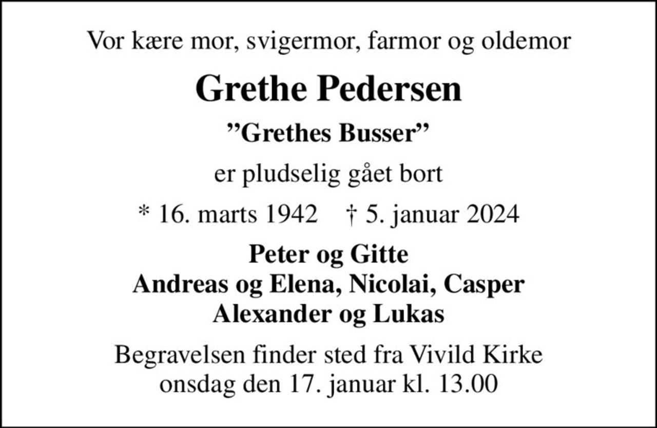 Vor kære mor, svigermor, farmor og oldemor
Grethe Pedersen
Grethes Busser
er pludselig gået bort
* 16. marts 1942    ✝ 5. januar 2024
Peter og Gitte Andreas og Elena, Nicolai, Casper Alexander og Lukas
Begravelsen finder sted fra Vivild Kirke  onsdag den 17. januar kl. 13.00