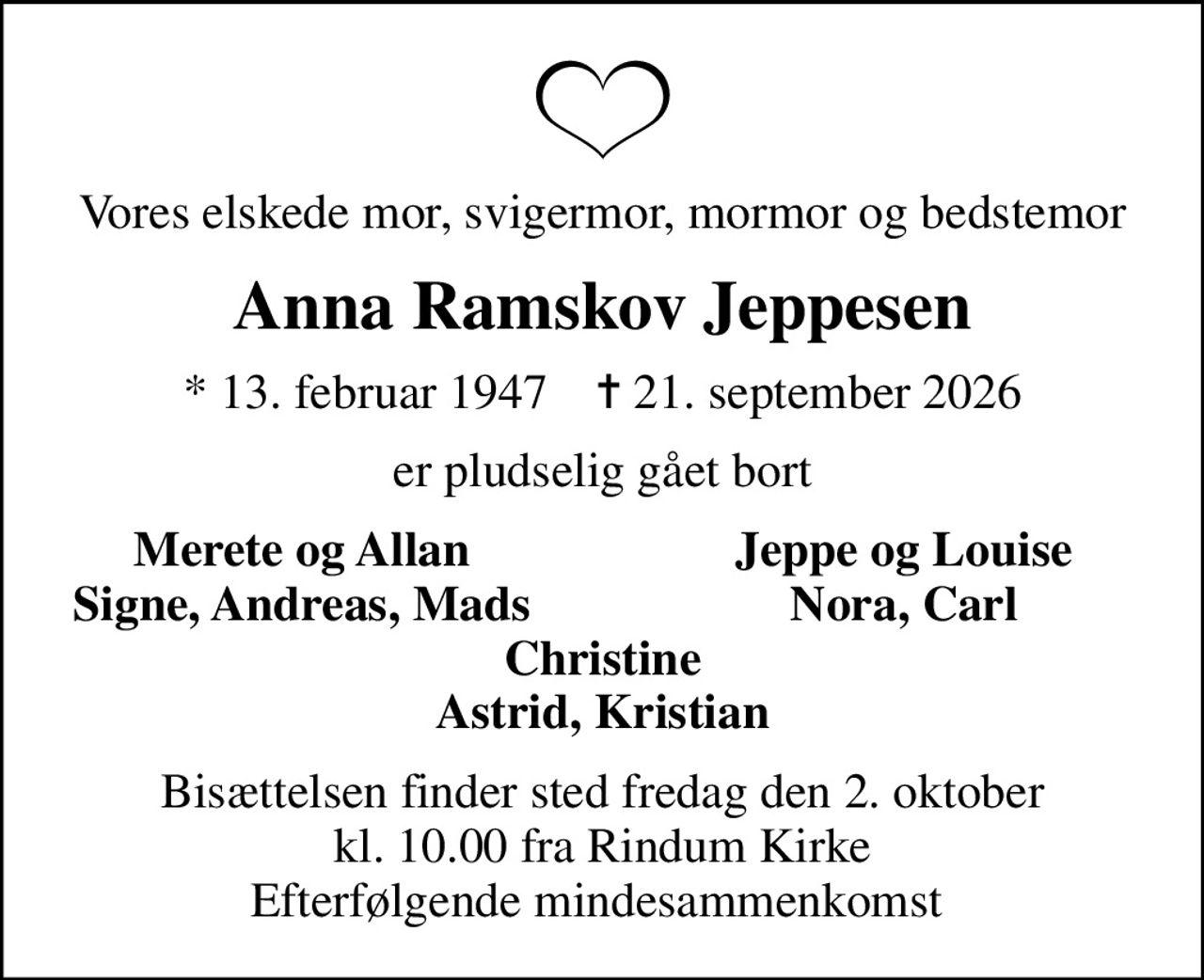 Vores elskede mor, svigermor, mormor og bedstemor
Anna Ramskov Jeppesen
* 13. februar 1947    ✝ 21. september 2026
er pludselig gået bort
Merete og Allan
Jeppe og Louise
Signe, Andreas, Mads
Nora, Carl
Bisættelsen finder sted fredag den 2. oktober kl. 10.00 fra Rindum Kirke Efterfølgende mindesammenkomst