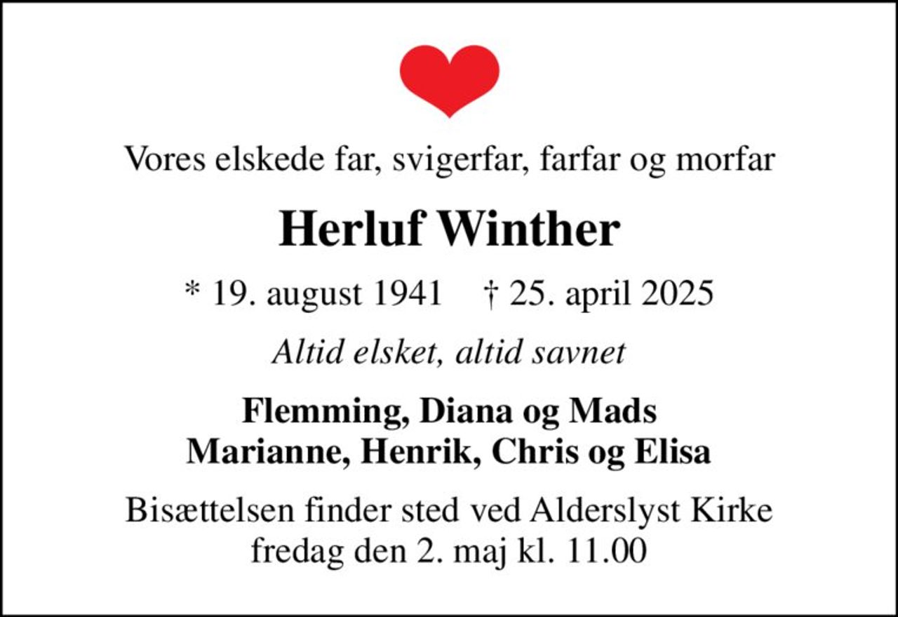 Vores elskede far, svigerfar, farfar og morfar
Herluf Winther
* 19. august 1941    ✝ 25. april 2025
Altid elsket, altid savnet
Flemming, Diana og Mads Marianne, Henrik, Chris og Elisa
Bisættelsen finder sted ved Alderslyst Kirke  fredag den 2. maj kl. 11.00