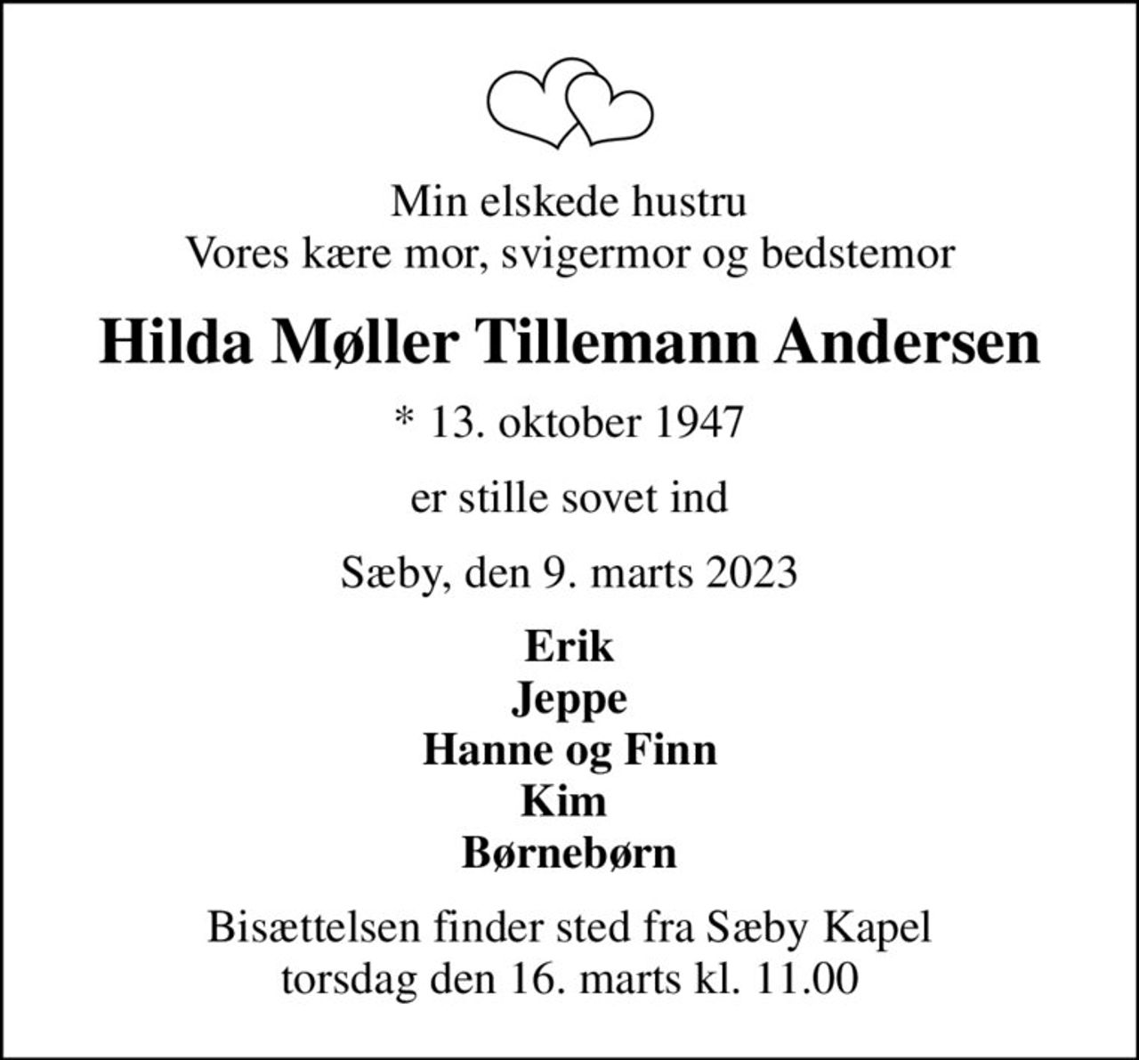 Min elskede hustru Vores kære mor, svigermor og bedstemor
Hilda Møller Tillemann Andersen
* 13. oktober 1947
er stille sovet ind
Sæby, den 9. marts 2023
Erik Jeppe Hanne og Finn Kim  Børnebørn
Bisættelsen finder sted fra Sæby Kapel  torsdag den 16. marts kl. 11.00