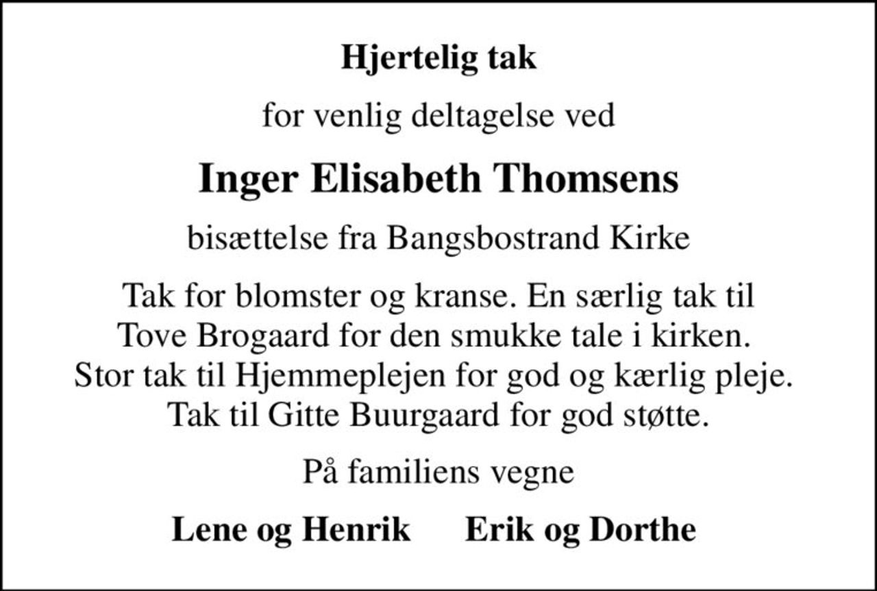 Hjertelig tak
for venlig deltagelse ved
Inger Elisabeth Thomsens
bisættelse fra Bangsbostrand Kirke
Tak for blomster og kranse. En særlig tak til Tove Brogaard for den smukke tale i kirken.  Stor tak til Hjemmeplejen for god og kærlig pleje.  Tak til Gitte Buurgaard for god støtte.
På familiens vegne
Lene og Henrik      Erik og Dorthe