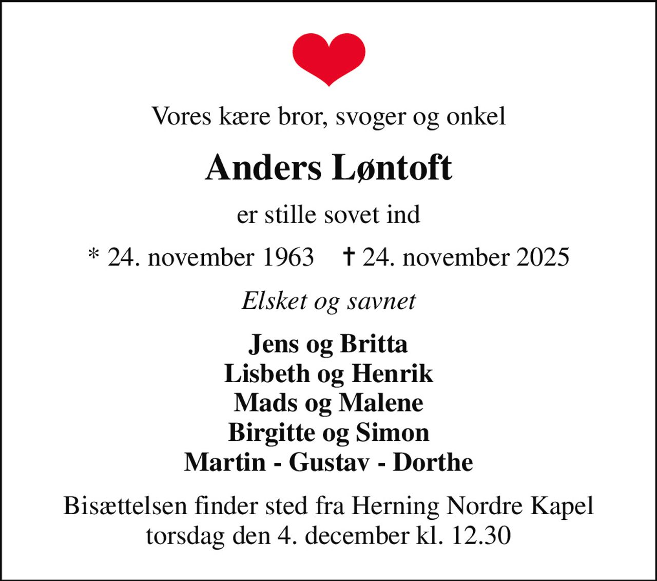 Vores kære bror, svoger og onkel
Anders Løntoft
er stille sovet ind
* 24. november 1963    ✝ 24. november 2025
Elsket og savnet
Jens og Britta Lisbeth og Henrik Mads og Malene Birgitte og Simon Martin - Gustav - Dorthe
Bisættelsen finder sted fra Herning Nordre Kapel  torsdag den 4. december kl. 12.30