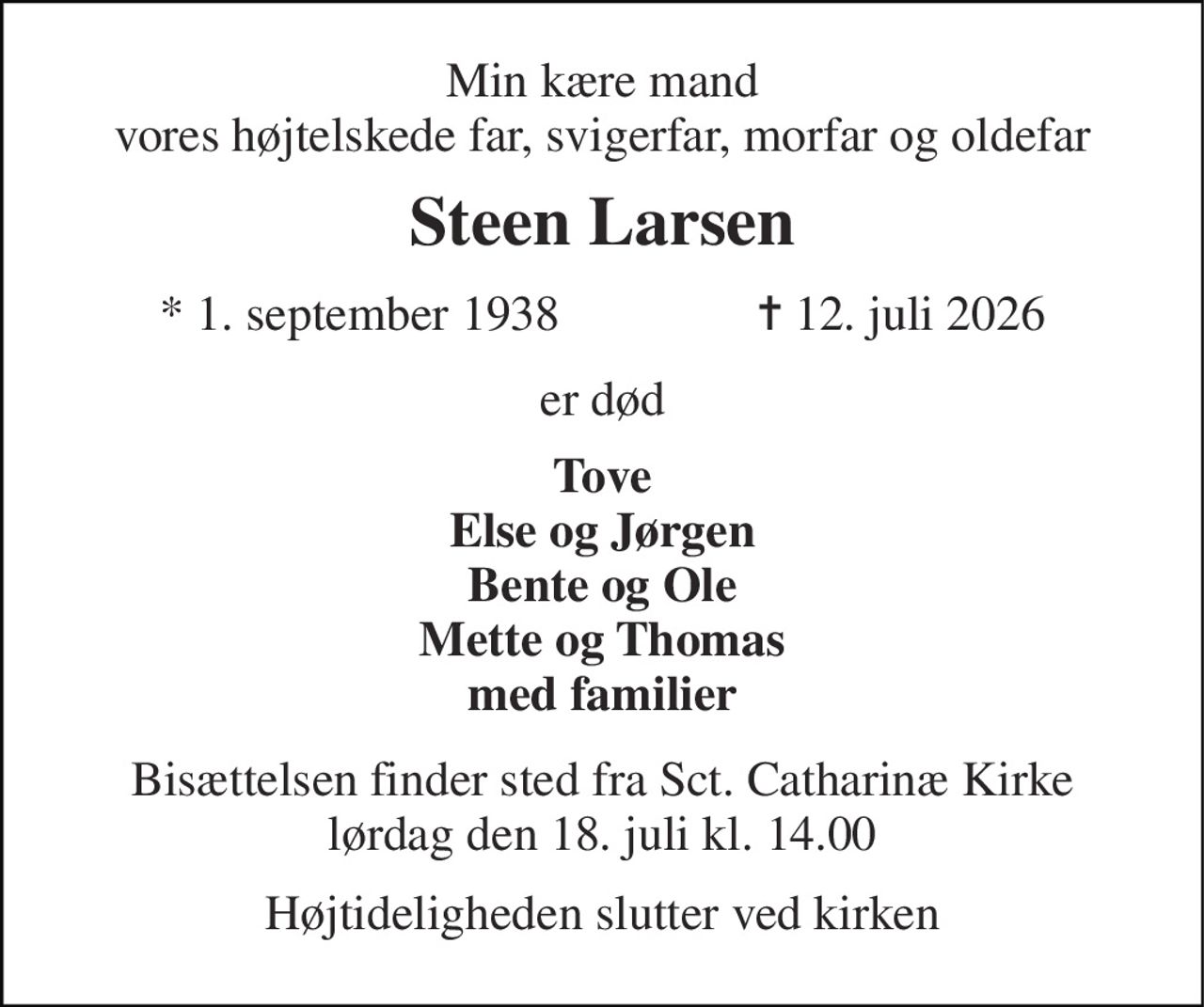 Min kære mand vores højtelskede far, svigerfar, morfar og oldefar 
Steen Larsen 
*​ 1. september 1938​                ✝​ 12. juli 2026 
er død 
Tove Else og Jørgen Bente og Ole Mette og Thomas med familier 
Bisættelsen​ finder sted fra Sct. Catharinæ Kirke​ lørdag den 18. juli​ kl. 14.00 
Højtideligheden slutter ved kirken