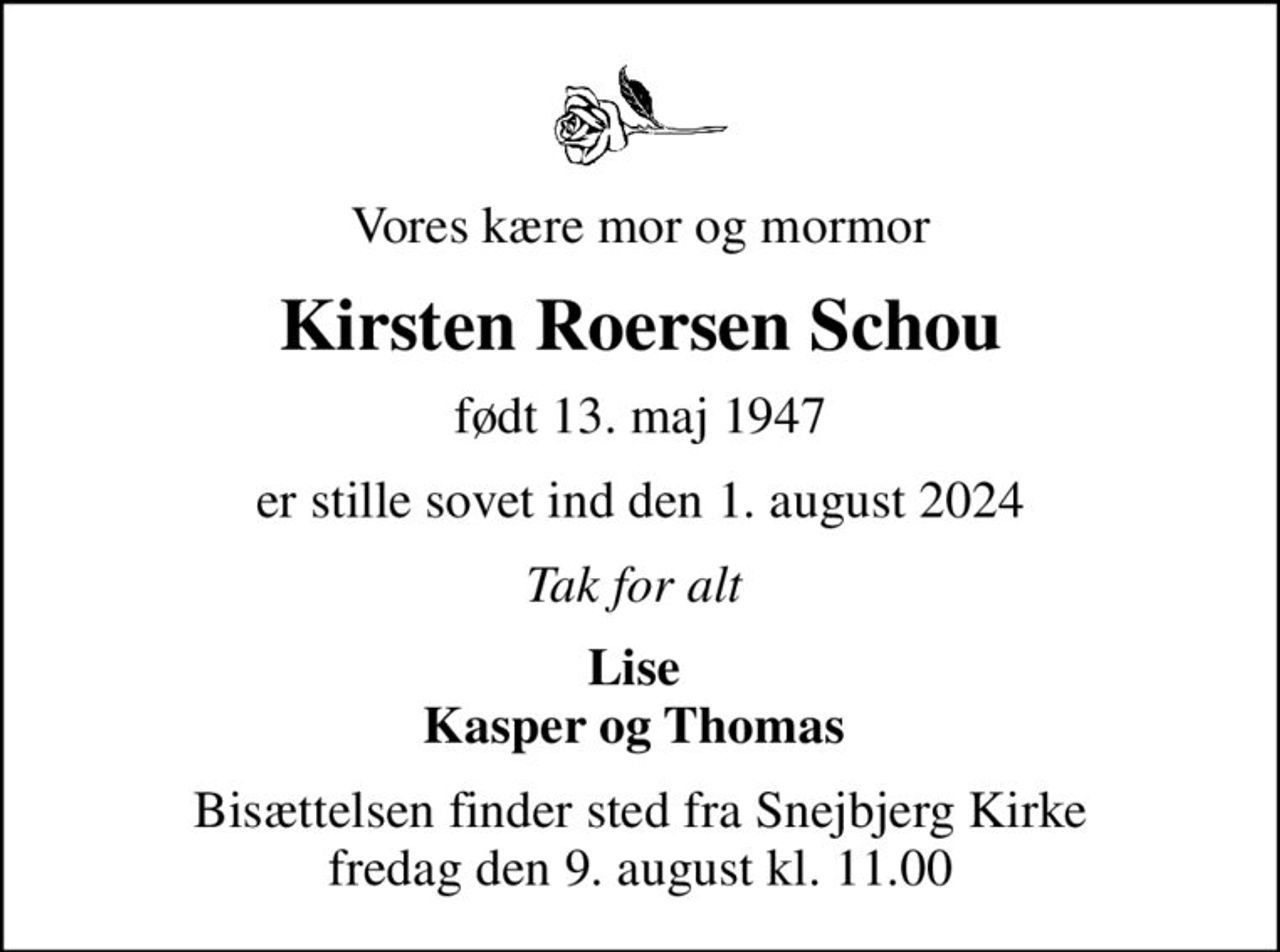 Vores kære mor og mormor
Kirsten Roersen Schou
født 13. maj 1947
er stille sovet ind den 1. august 2024
Tak for alt 
Lise  Kasper og Thomas 
Bisættelsen finder sted fra Snejbjerg Kirke  fredag den 9. august kl. 11.00