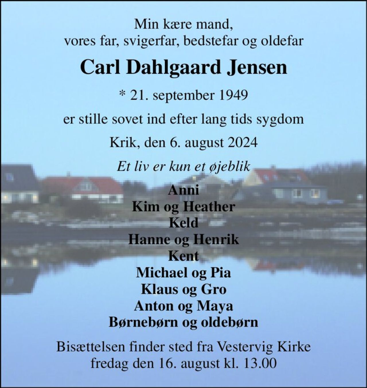 Min kære mand, vores far, svigerfar, bedstefar og oldefar 
Carl Dahlgaard Jensen 
* 21. september 1949 
er stille sovet ind efter lang tids sygdom 
Krik, den 6. august 2024 
Et liv er kun et øjeblik 
Anni Kim og Heather Keld Hanne og Henrik Kent Michael og Pia Klaus og Gro Anton og Maya Børnebørn og oldebørn 
Bisættelsen finder sted fra Vestervig Kirke fredag den 16. august kl. 13.00