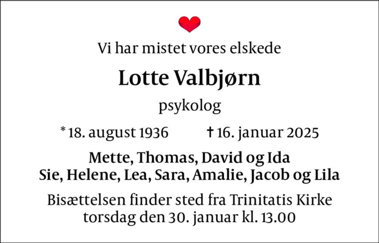 Vi har mistet vores elskede 
Lotte Valbjørn 
psykolog 
*​ 18. august 1936​            ✝​ 16. januar 2025 
Mette, Thomas, David og Ida Sie, Helene, Lea, Sara, Amalie, Jacob og Lila 
Bisættelsen​ finder sted fra Trinitatis Kirke​ torsdag den 30. januar​ kl. 13.00