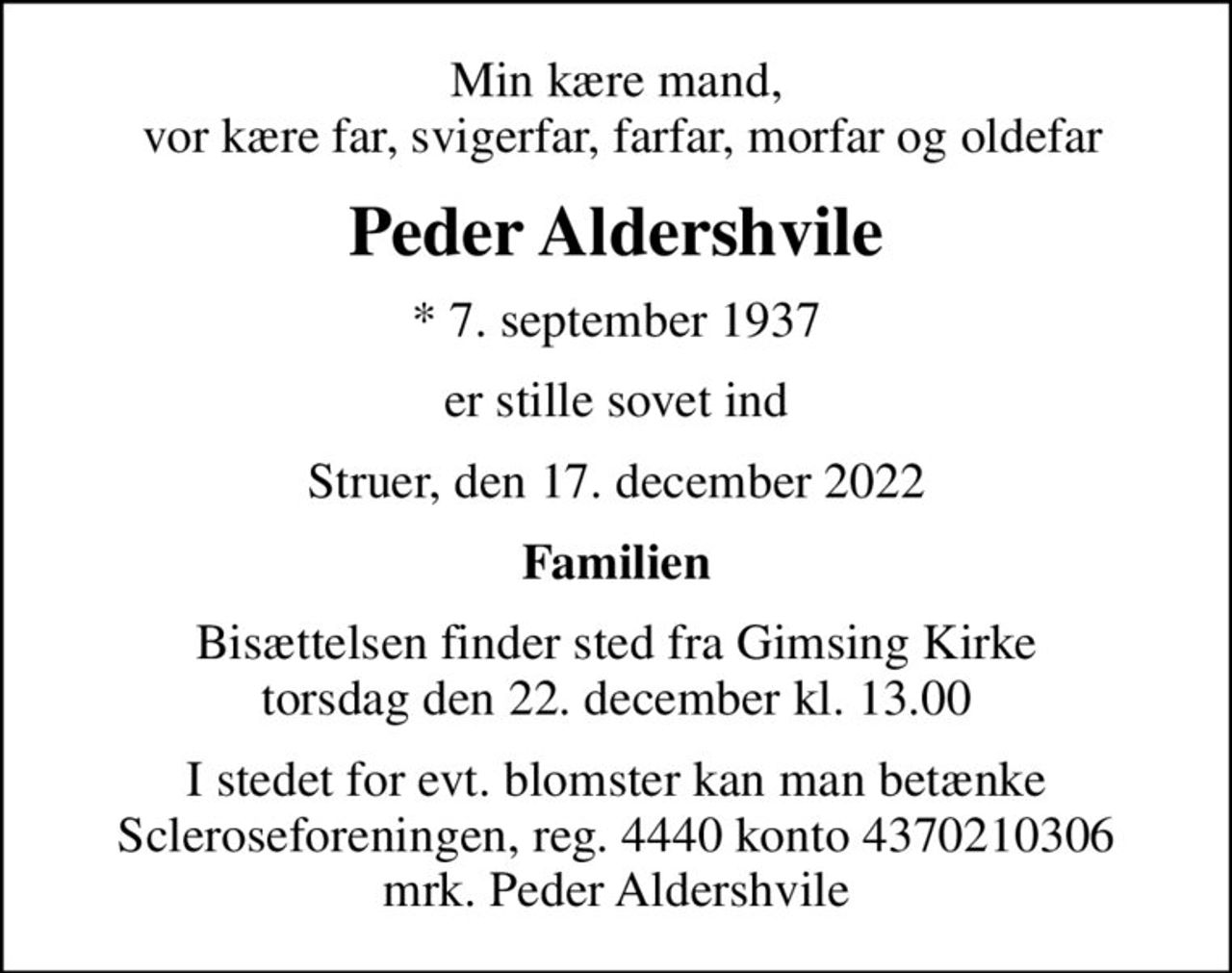 Min kære mand,  vor kære far, svigerfar, farfar, morfar og oldefar
Peder Aldershvile
* 7. september 1937
er stille sovet ind
Struer, den 17. december 2022
Familien
Bisættelsen finder sted fra Gimsing Kirke  torsdag den 22. december kl. 13.00 
I stedet for evt. blomster kan man betænke
					Scleroseforeningen reg.4440konto4370210306mrk. Peder
					Aldershvile