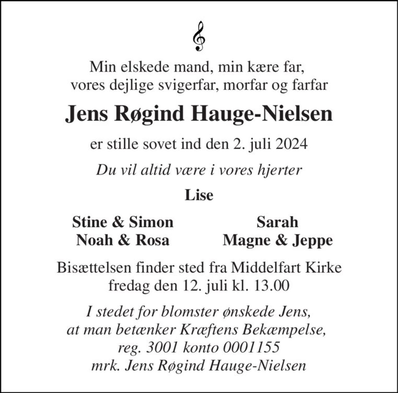 Min elskede mand, min kære far,  vores dejlige svigerfar, morfar og farfar 
Jens Røgind Hauge-Nielsen 
er stille sovet ind den 2. juli 2024 
Du vil altid være i vores hjerter 
Lise 
Stine & Simon Noah & Rosa 
Sarah Magne & Jeppe 
Bisættelsen​ finder sted fra Middelfart Kirke​ fredag den 12. juli​ kl. 13.00 
I stedet for blomster ønskede Jens, at man betænker Kræftens Bekæmpelse,  reg. 3001 konto 0001155 mrk. Jens Røgind Hauge-Nielsen