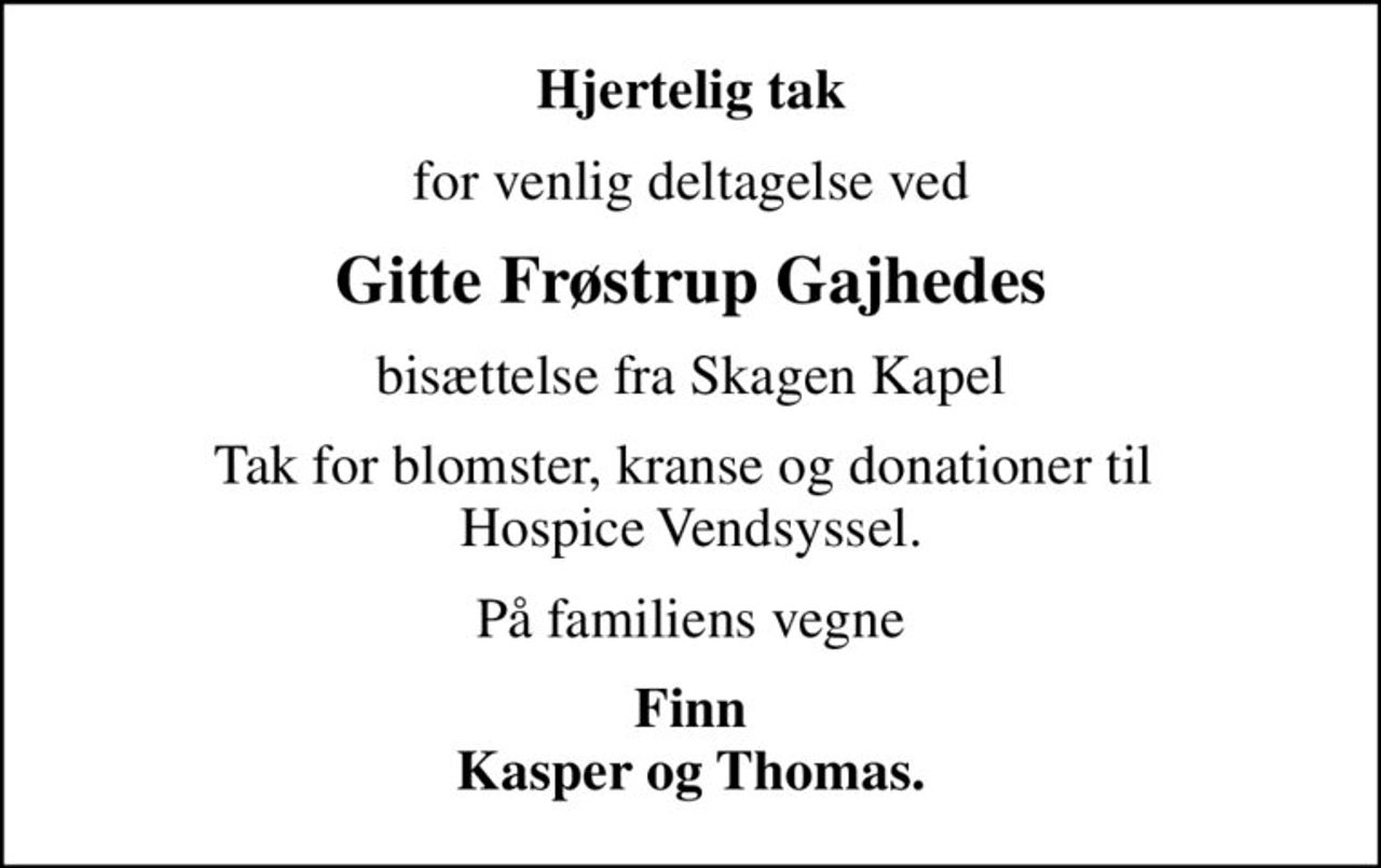 Hjertelig tak
for venlig deltagelse ved
Gitte Frøstrup Gajhedes
bisættelse fra Skagen Kapel
Tak for blomster, kranse og donationer til  Hospice Vendsyssel.
På familiens vegne
Finn Kasper og Thomas.