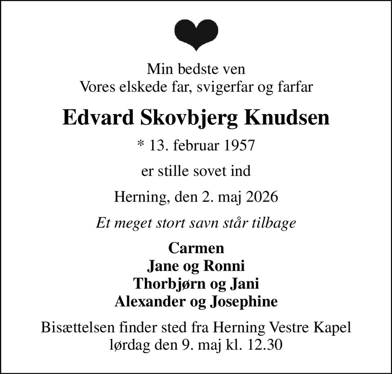 Min bedste ven Vores elskede far, svigerfar og farfar
Edvard Skovbjerg Knudsen
* 13. februar 1957
er stille sovet ind
Herning, den 2. maj 2026
Et meget stort savn står tilbage
Carmen Jane og Ronni Thorbjørn og Jani Alexander og Josephine
Bisættelsen finder sted fra Herning Vestre Kapel  lørdag den 9. maj kl. 12.30