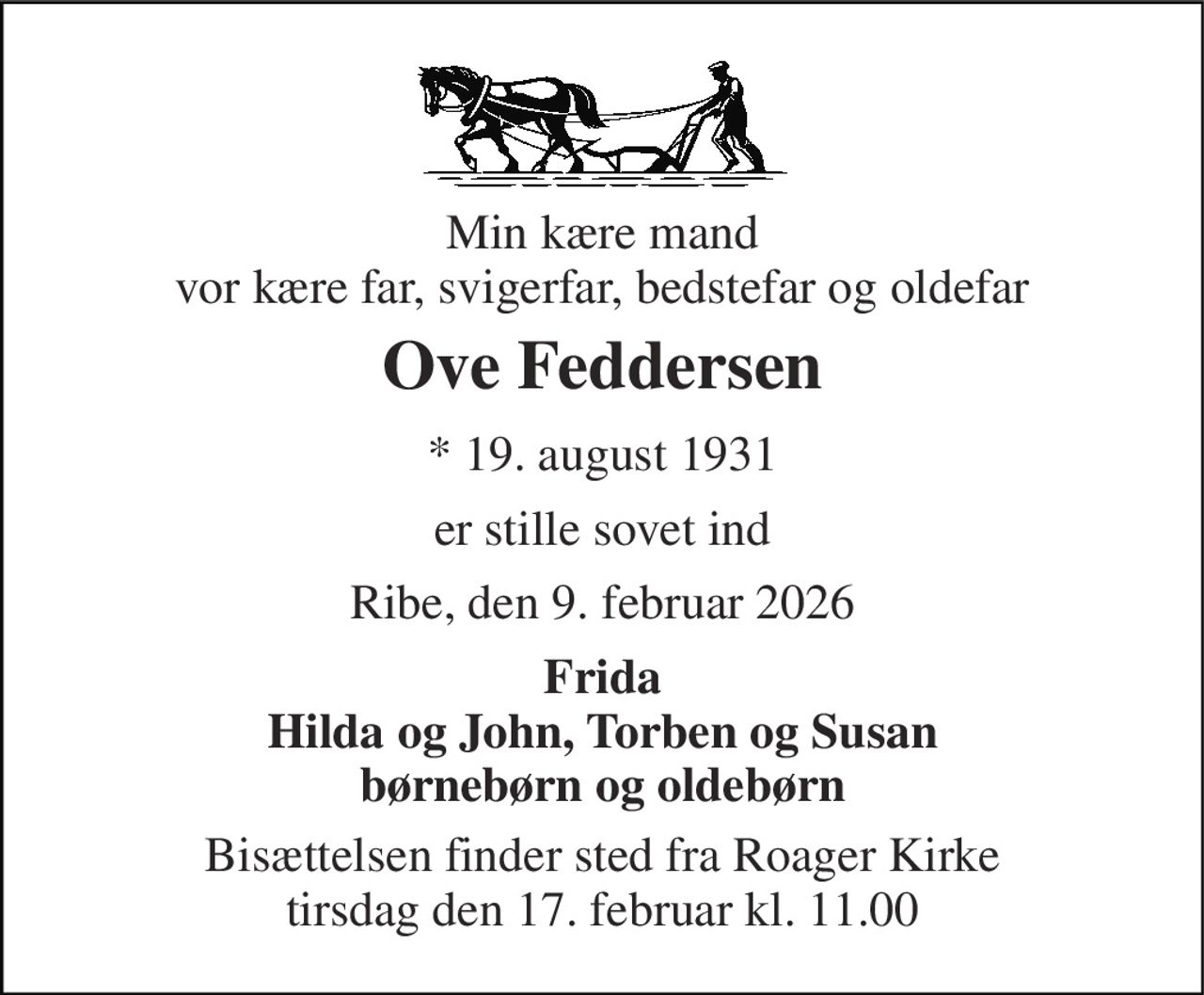 Min kære mand vor kære far, svigerfar, bedstefar og oldefar 
Ove Feddersen 
*​ 19. august 1931 
er stille sovet ind 
Ribe, den 9. februar 2026 
Frida Hilda og John, Torben og Susan børnebørn og oldebørn 
Bisættelsen​ finder sted fra Roager Kirke​ tirsdag den 17. februar​ kl. 11.00