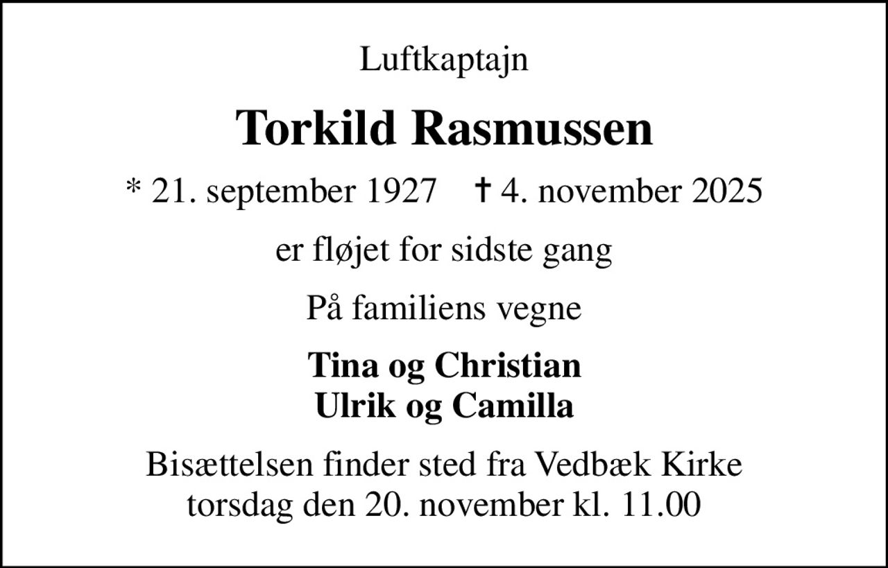Luftkaptajn
Torkild Rasmussen
* 21. september 1927    ✝ 4. november 2025
er fløjet for sidste gang
På familiens vegne
Tina og Christian Ulrik og Camilla
Bisættelsen finder sted fra Vedbæk Kirke  torsdag den 20. november kl. 11.00