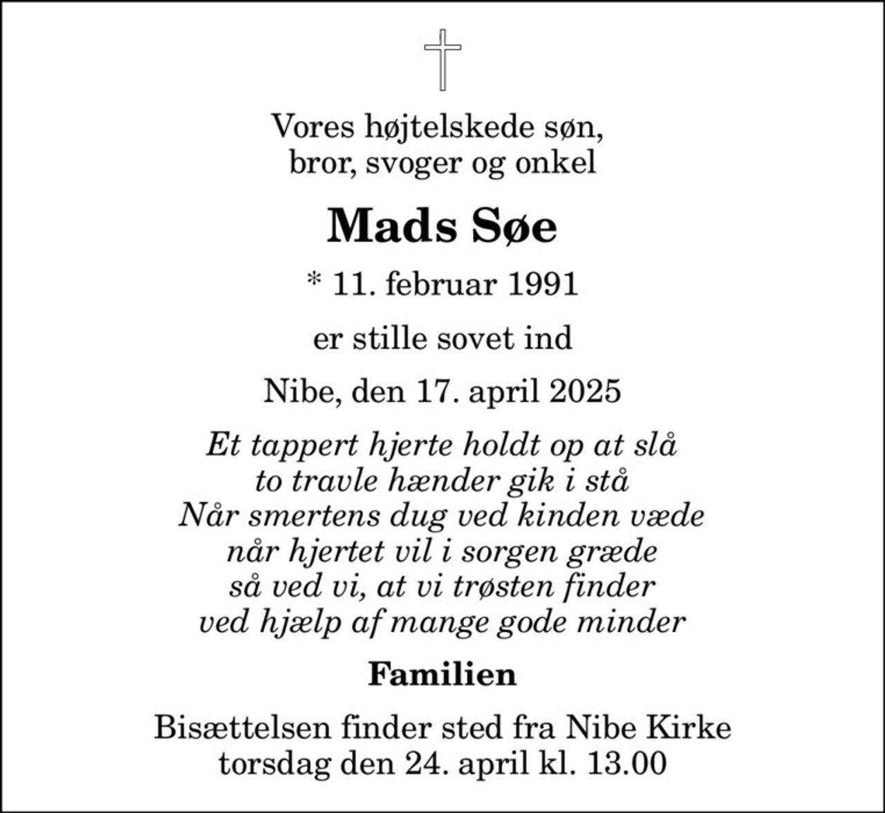 Vores højtelskede søn,  bror, svoger og onkel
Mads Søe
* 11. februar 1991
er stille sovet ind
Nibe, den 17. april 2025
Et tappert hjerte holdt op at slå to travle hænder gik i stå Når smertens dug ved kinden væde når hjertet vil i sorgen græde så ved vi, at vi trøsten finder ved hjælp af mange gode minder
Familien
Bisættelsen finder sted fra Nibe Kirke  torsdag den 24. april kl. 13.00