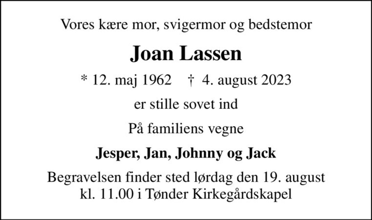 Vores kære mor, svigermor og bedstemor
Joan Lassen
* 12. maj 1962    ✝ 4. august 2023
er stille sovet ind
På familiens vegne
Jesper, Jan, Johnny og Jack
Begravelsen finder sted lørdag den 19. august kl. 11.00 i Tønder Kirkegårdskapel