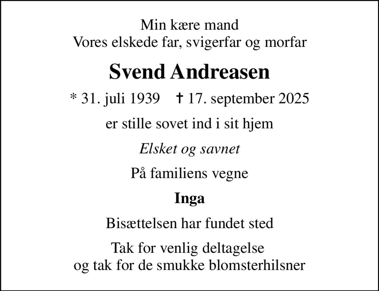 Min kære mand Vores elskede far, svigerfar og morfar
Svend Andreasen
* 31. juli 1939    ✝ 17. september 2025
er stille sovet ind i sit hjem
Elsket og savnet
På familiens vegne
Inga
Bisættelsen har fundet sted
Tak for venlig deltagelse  og tak for de smukke blomsterhilsner
