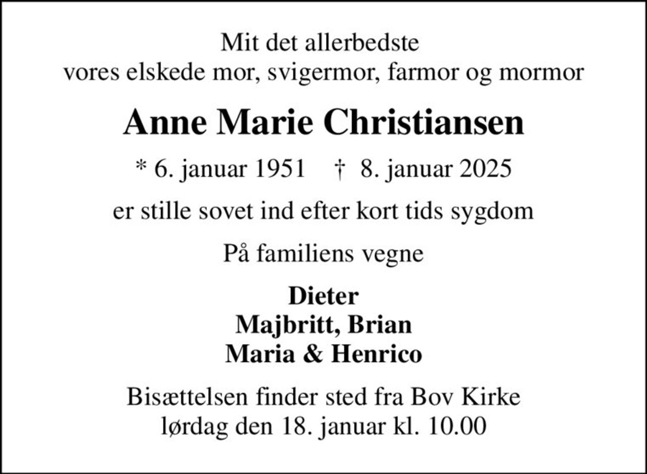 Mit det allerbedste  vores elskede mor, svigermor, farmor og mormor
Anne Marie Christiansen
* 6. januar 1951    ✝ 8. januar 2025
er stille sovet ind efter kort tids sygdom
På familiens vegne
Dieter Majbritt, Brian Maria & Henrico
Bisættelsen finder sted fra Bov Kirke  lørdag den 18. januar kl. 10.00
