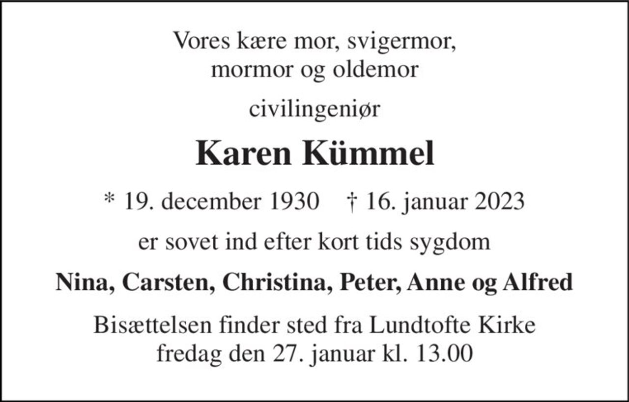 Vores kære mor, svigermor, mormor og oldemor 
civilingeniør 
Karen Kümmel 
*​ 19. december 1930​    †​ 16. januar 2023​ 
er sovet ind efter kort tids sygdom 
Nina, Carsten, Christina, Peter, Anne og Alfred 
Bisættelsen​ finder sted fra Lundtofte Kirke​ fredag den 27. januar​ kl. 13.00