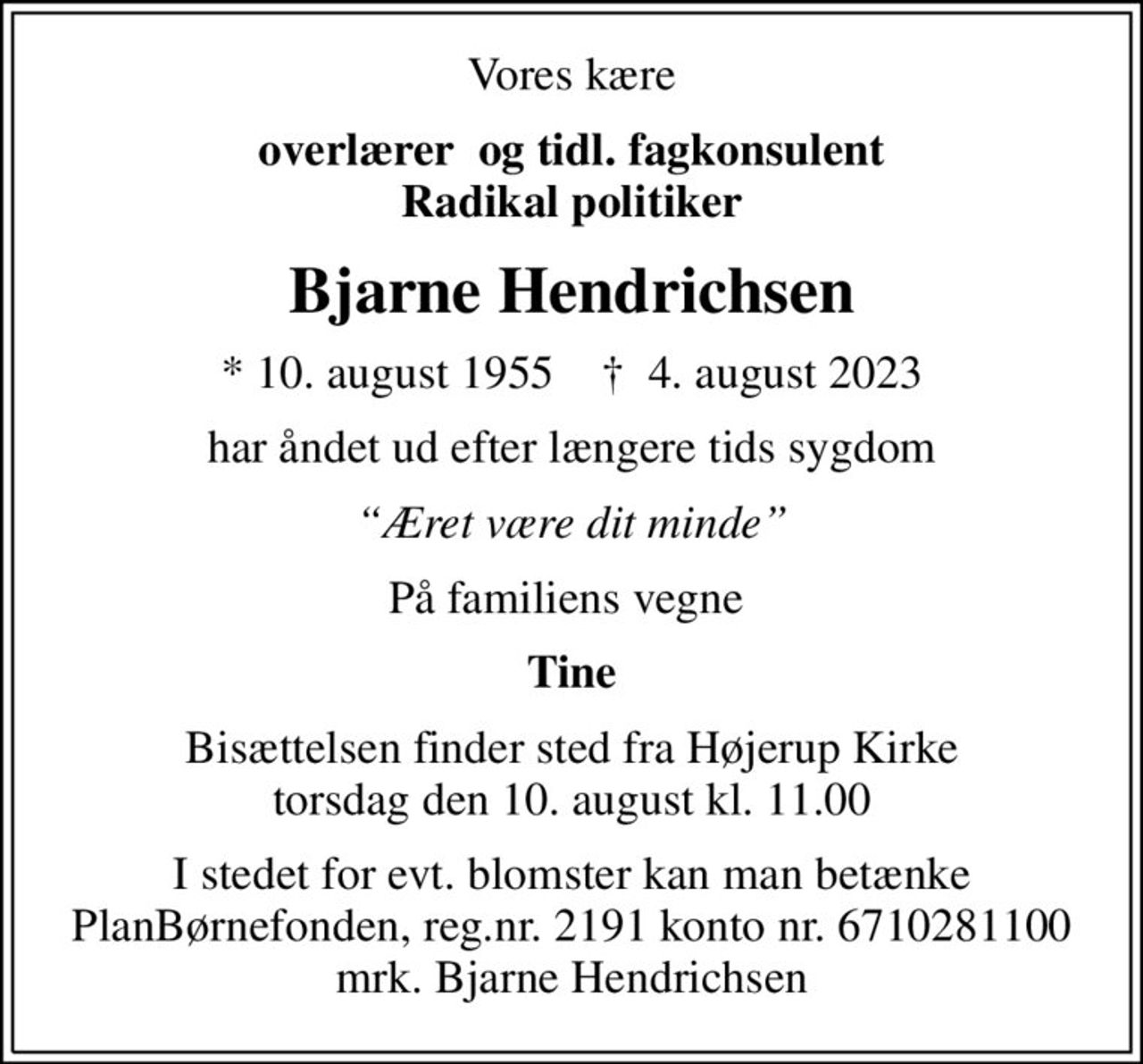 Vores kære
overlærer  og tidl. fagkonsulent Radikal politiker
Bjarne Hendrichsen
* 10. august 1955    ✝ 4. august 2023
har åndet ud efter længere tids sygdom
Æret være dit minde
På familiens vegne 
Tine
Bisættelsen finder sted fra Højerup Kirke  torsdag den 10. august kl. 11.00 
I stedet for evt. blomster kan man betænke
					PlanBørnefonden reg.nr.2191kontonr.6710281100mrk. Bjarne
					Hendrichsen