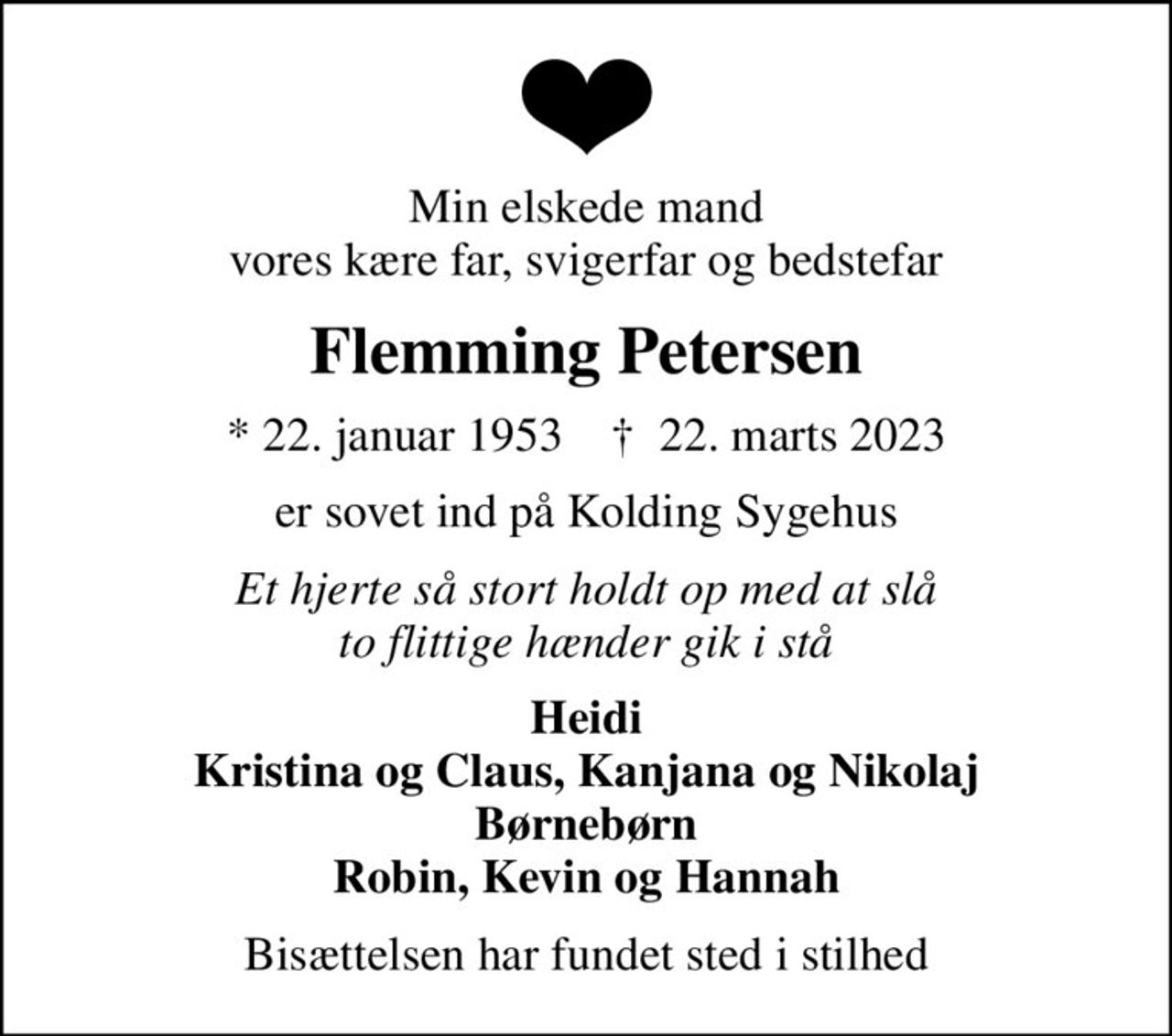 Min elskede mand vores kære far, svigerfar og bedstefar
Flemming Petersen
* 22. januar 1953    ✝ 22. marts 2023
er sovet ind på Kolding Sygehus
Et hjerte så stort holdt op med at slå to flittige hænder gik i stå
Heidi Kristina og Claus, Kanjana og Nikolaj Børnebørn Robin, Kevin og Hannah
Bisættelsen har fundet sted i stilhed