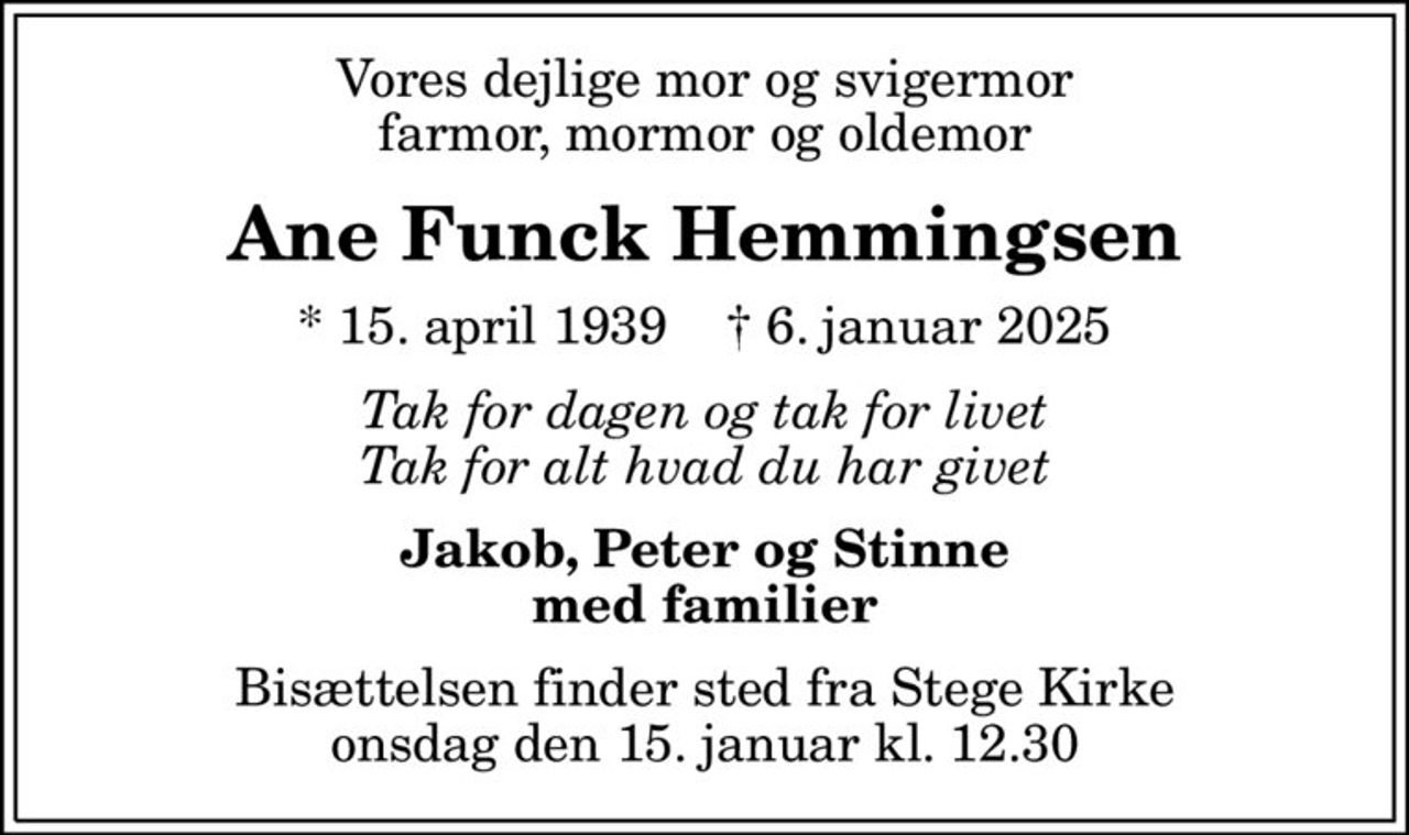 Vores dejlige mor og svigermor farmor, mormor og oldemor
Ane Funck Hemmingsen
* 15. april 1939    ✝ 6. januar 2025
Tak for dagen og tak for livet Tak for alt hvad du har givet
Jakob, Peter og Stinne med familier
Bisættelsen finder sted fra Stege Kirke  onsdag den 15. januar kl. 12.30