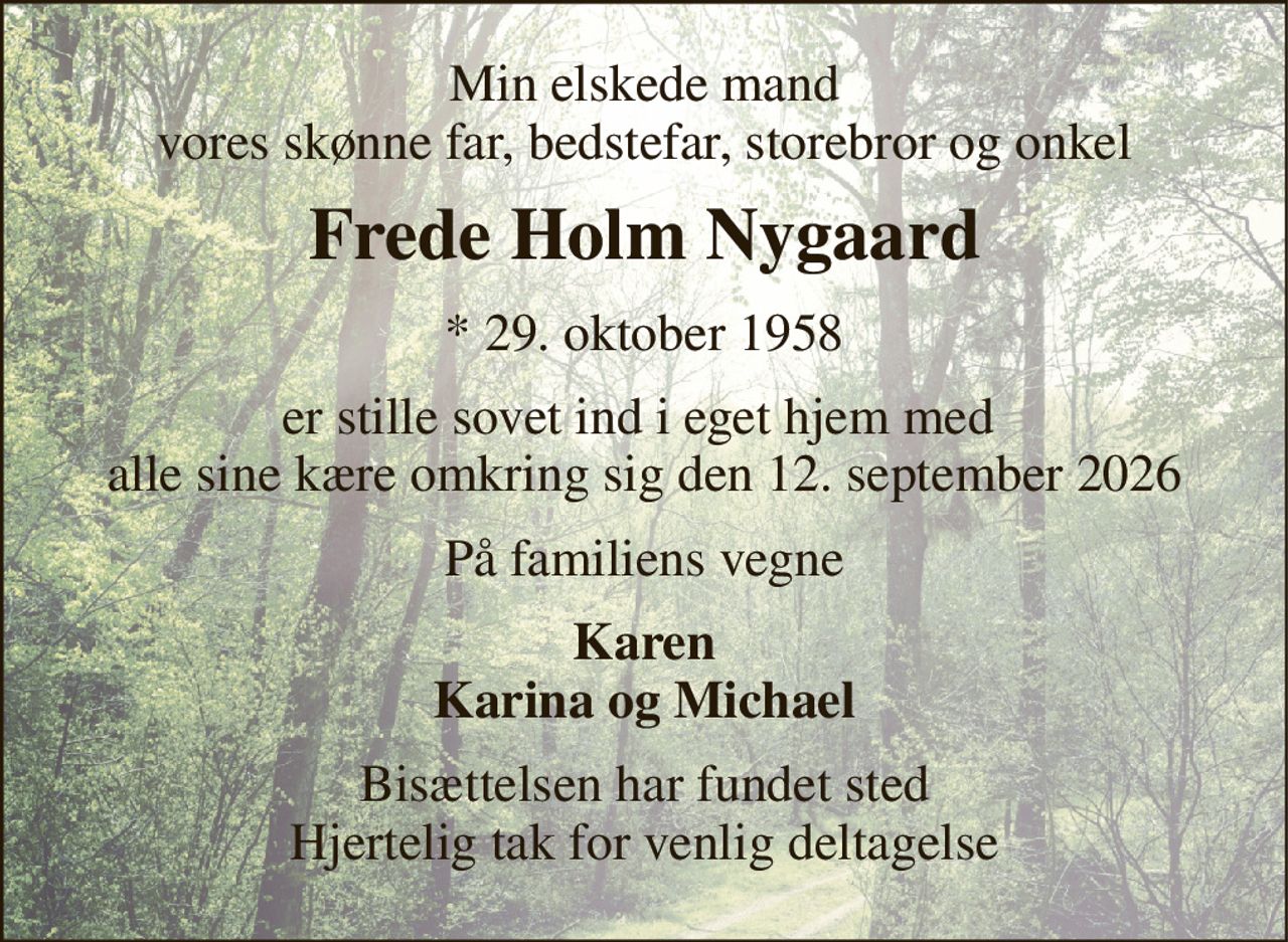 Min elskede mand vores skønne far, bedstefar, storebror og onkel 
Frede Holm Nygaard 
* 29. oktober 1958 
er stille sovet ind i eget hjem med  alle sine kære omkring sig den 12. september 2026 
På familiens vegne 
Karen Karina og Michael 
Bisættelsen har fundet sted Hjertelig tak for venlig deltagelse