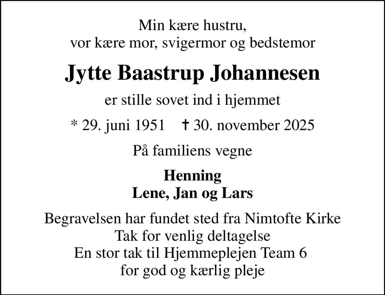 Min kære hustru, vor kære mor, svigermor og bedstemor
Jytte Baastrup Johannesen
er stille sovet ind i hjemmet
* 29. juni 1951    ✝ 30. november 2025
På familiens vegne
Henning Lene, Jan og Lars
Begravelsen har fundet sted fra Nimtofte Kirke Tak for venlig deltagelse En stor tak til Hjemmeplejen Team 6  for god og kærlig pleje