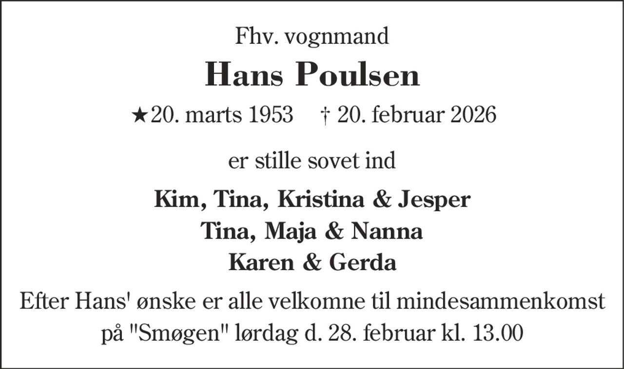 Fhv. vognmand
Hans Poulsen
* 20. marts 1953    ✝ 20. februar 2026
er stille sovet ind
Kim, Tina, Kristina & Jesper Tina, Maja & Nanna Karen & Gerda
Efter Hans ønske er alle velkomne til mindesammenkomst på Smøgen lørdag d. 28. februar kl. 13.00