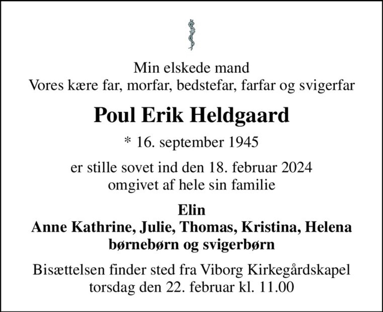 Min elskede mand Vores kære far, morfar, bedstefar, farfar og svigerfar
Poul Erik Heldgaard
* 16. september 1945
er stille sovet ind den 18. februar 2024 omgivet af hele sin familie
Elin Anne Kathrine, Julie, Thomas, Kristina, Helena børnebørn og svigerbørn
Bisættelsen finder sted fra Viborg Kirkegårdskapel  torsdag den 22. februar kl. 11.00