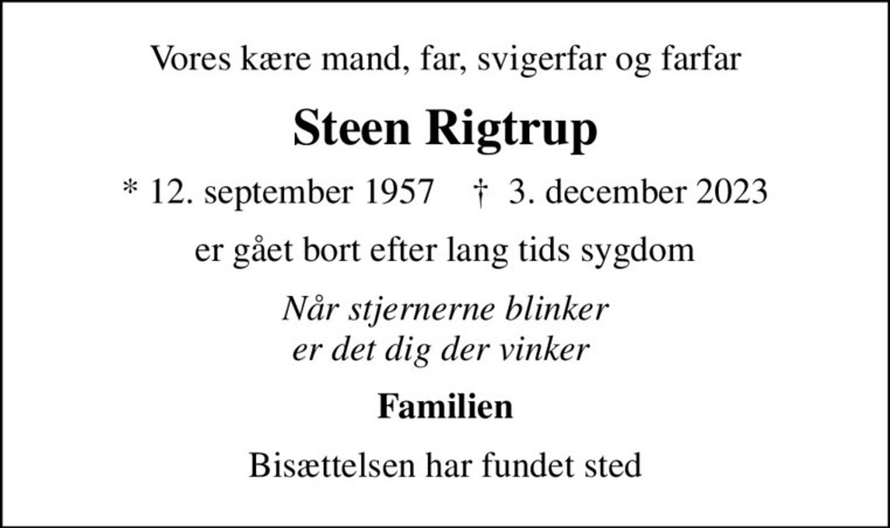 Vores kære mand, far, svigerfar og farfar
Steen Rigtrup
* 12. september 1957    ✝ 3. december 2023
er gået bort efter lang tids sygdom
Når stjernerne blinker er det dig der vinker 
Familien
Bisættelsen har fundet sted