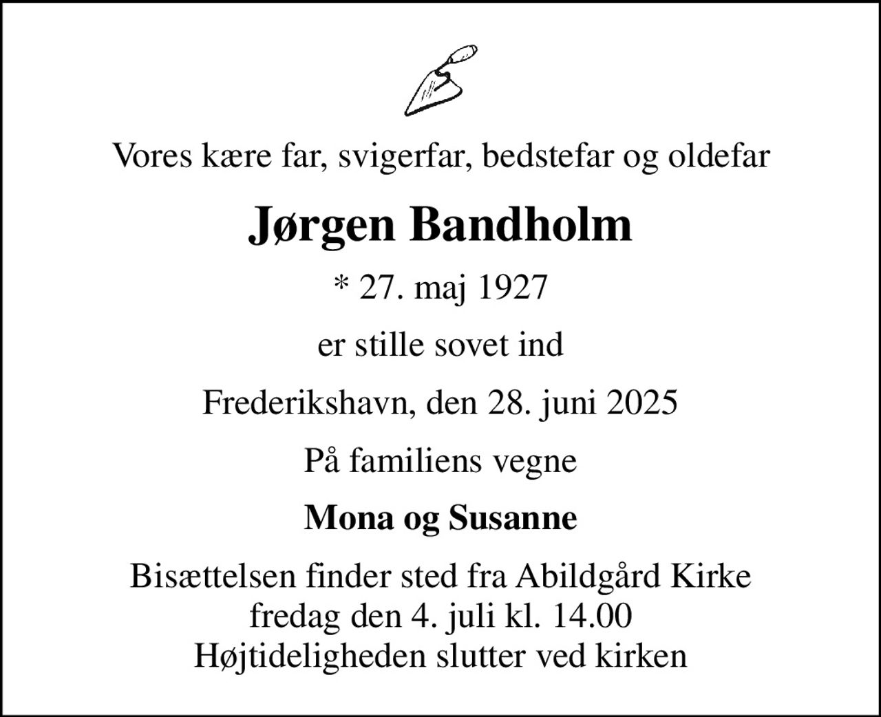 Vores kære far, svigerfar, bedstefar og oldefar
Jørgen Bandholm
* 27. maj 1927
er stille sovet ind
Frederikshavn, den 28. juni 2025
På familiens vegne
Mona og Susanne
Bisættelsen finder sted fra Abildgård Kirke  fredag den 4. juli kl. 14.00  Højtideligheden slutter ved kirken