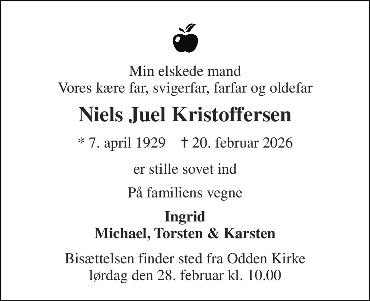 Min elskede mand Vores kære far, svigerfar, farfar og oldefar 
Niels Juel Kristoffersen 
* 7. april 1929    ✝ 20. februar 2026 
er stille sovet ind 
På familiens vegne 
Ingrid Michael, Torsten & Karsten 
Bisættelsen finder sted fra Odden Kirke lørdag den 28. februar kl. 10.00