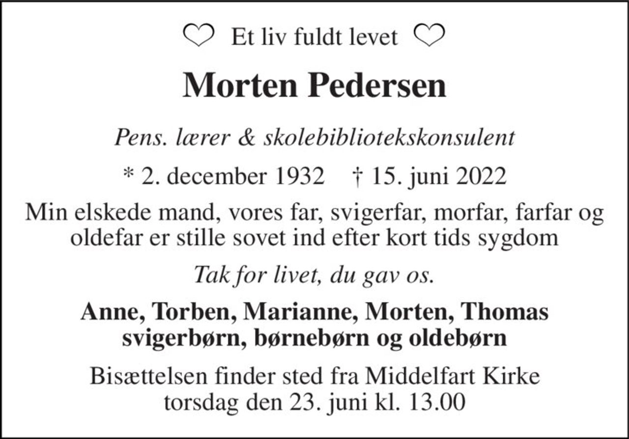 Et liv fuldt levet 
Morten Pedersen 
Pens. lærer & skolebibliotekskonsulent 
*​ 2. december 1932​    †​ 15. juni 2022 
Min elskede mand, vores far, svigerfar, morfar, farfar og oldefar er stille sovet ind efter kort tids sygdom 
Tak for livet, du gav os. 
Anne, Torben, Marianne, Morten, Thomas svigerbørn, børnebørn og oldebørn 
Bisættelsen​ finder sted fra Middelfart Kirke​ torsdag den 23. juni​ kl. 13.00