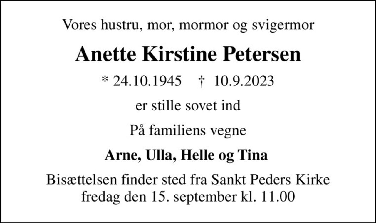 Vores hustru, mor, mormor og svigermor
Anette Kirstine Petersen
* 24.10.1945    ✝ 10.9.2023
er stille sovet ind
På familiens vegne
Arne, Ulla, Helle og Tina 
Bisættelsen finder sted fra Sankt Peders Kirke  fredag den 15. september kl. 11.00