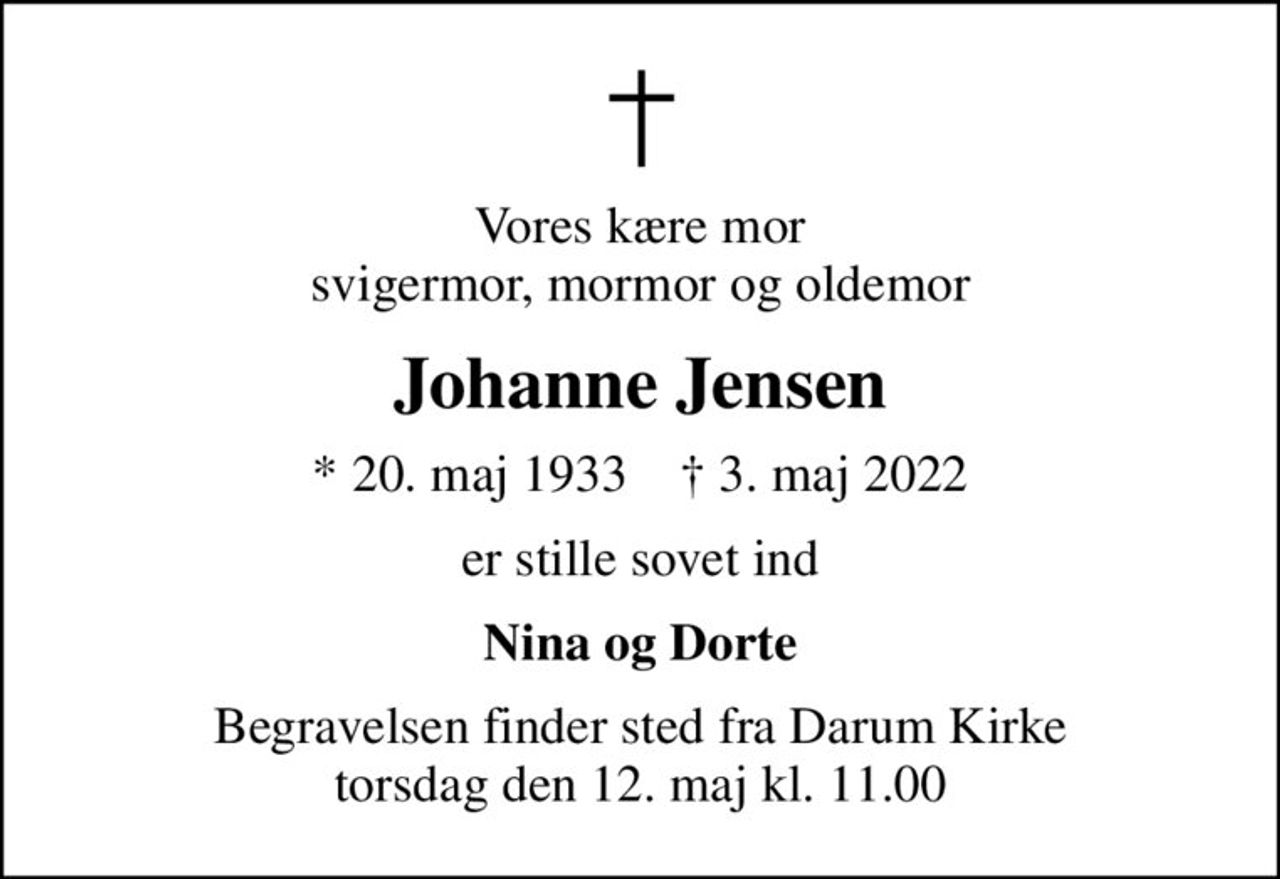 Vores kære mor svigermor, mormor og oldemor
Johanne Jensen
* 20. maj 1933    ✝ 3. maj 2022
er stille sovet ind
Nina og Dorte
Begravelsen finder sted fra Darum Kirke  torsdag den 12. maj kl. 11.00