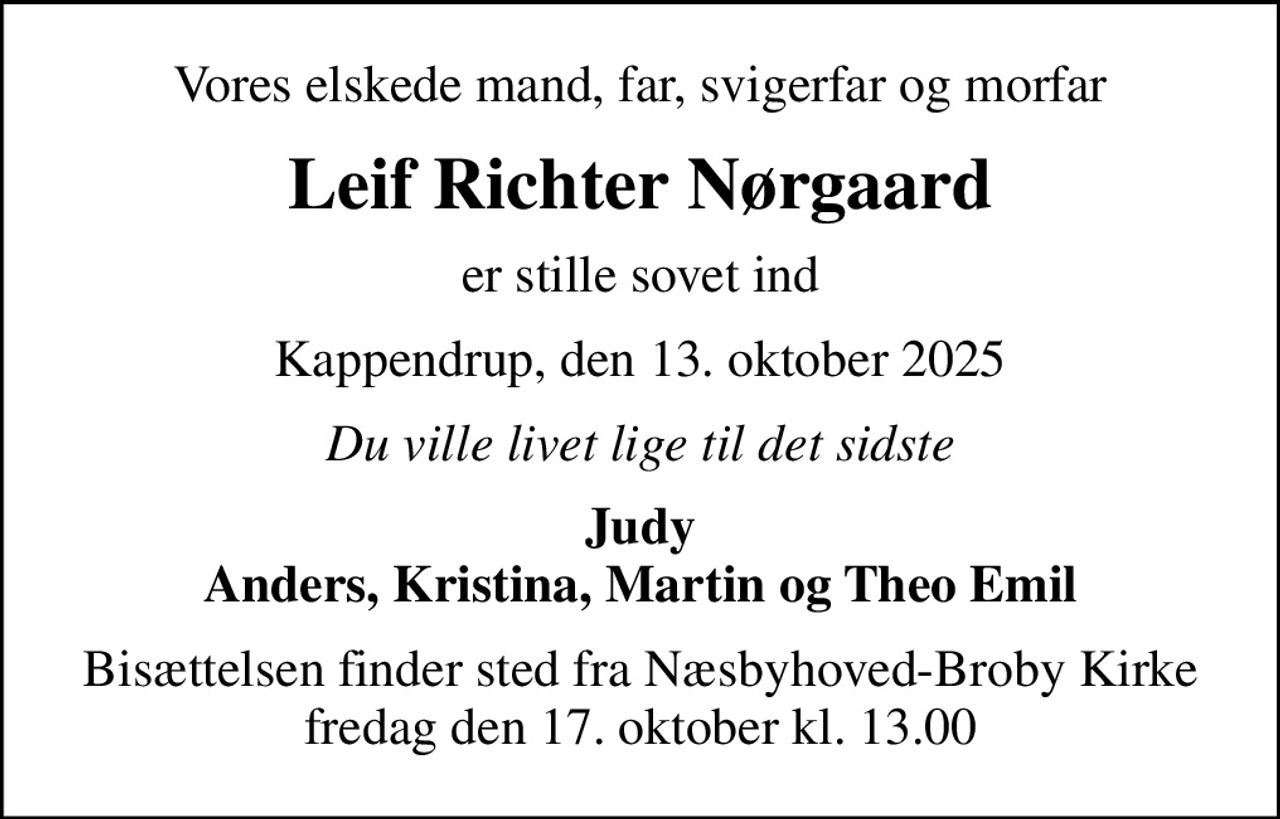 Vores elskede mand, far, svigerfar og morfar
Leif Richter Nørgaard
er stille sovet ind
Kappendrup, den 13. oktober 2025
Du ville livet lige til det sidste
Judy Anders, Kristina, Martin og Theo Emil
Bisættelsen finder sted fra Næsbyhoved-Broby Kirke  fredag den 17. oktober kl. 13.00
