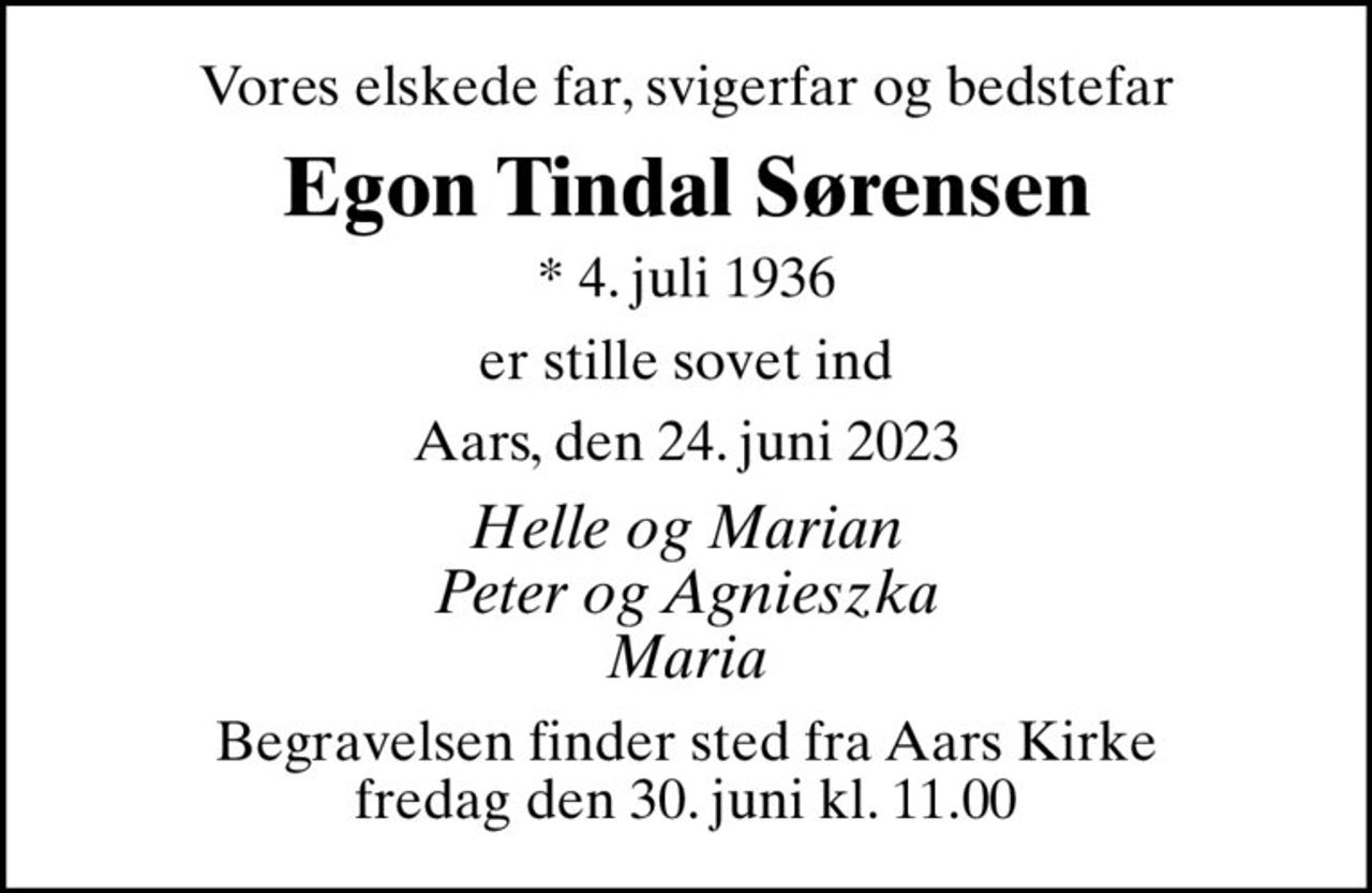 Vores elskede far, svigerfar og bedstefar
Egon Tindal Sørensen
* 4. juli 1936
er stille sovet ind
Aars, den 24. juni 2023
Helle og Marian Peter og Agnieszka Maria
Begravelsen finder sted fra Aars Kirke  fredag den 30. juni kl. 11.00