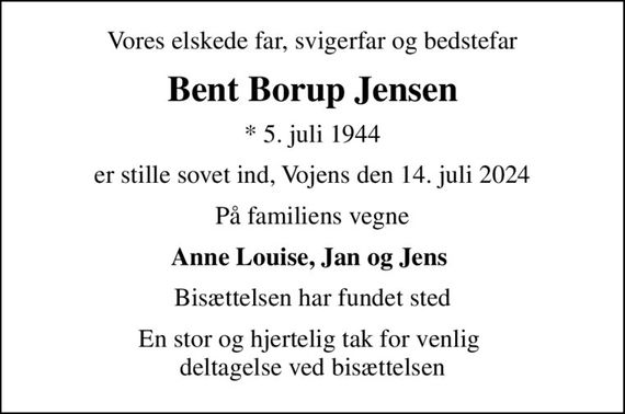 Vores elskede far, svigerfar og bedstefar
Bent Borup Jensen
* 5. juli 1944
er stille sovet ind, Vojens den 14. juli 2024
På familiens vegne
Anne Louise, Jan og Jens 
Bisættelsen har fundet sted
En stor og hjertelig tak for venlig  deltagelse ved bisættelsen