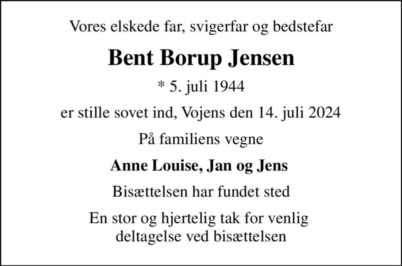 Vores elskede far, svigerfar og bedstefar
Bent Borup Jensen
* 5. juli 1944
er stille sovet ind, Vojens den 14. juli 2024
På familiens vegne
Anne Louise, Jan og Jens 
Bisættelsen har fundet sted
En stor og hjertelig tak for venlig  deltagelse ved bisættelsen