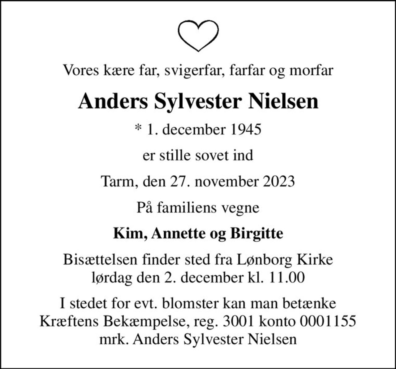 Vores kære far, svigerfar, farfar og morfar
Anders Sylvester Nielsen
* 1. december 1945
er stille sovet ind
Tarm, den 27. november 2023
På familiens vegne
Kim, Annette og Birgitte
Bisættelsen finder sted fra Lønborg Kirke  lørdag den 2. december kl. 11.00 
I stedet for evt. blomster kan man betænke
					Kræftens Bekæmpelse reg.3001konto0001155mrk. Anders
					Sylvester Nielsen