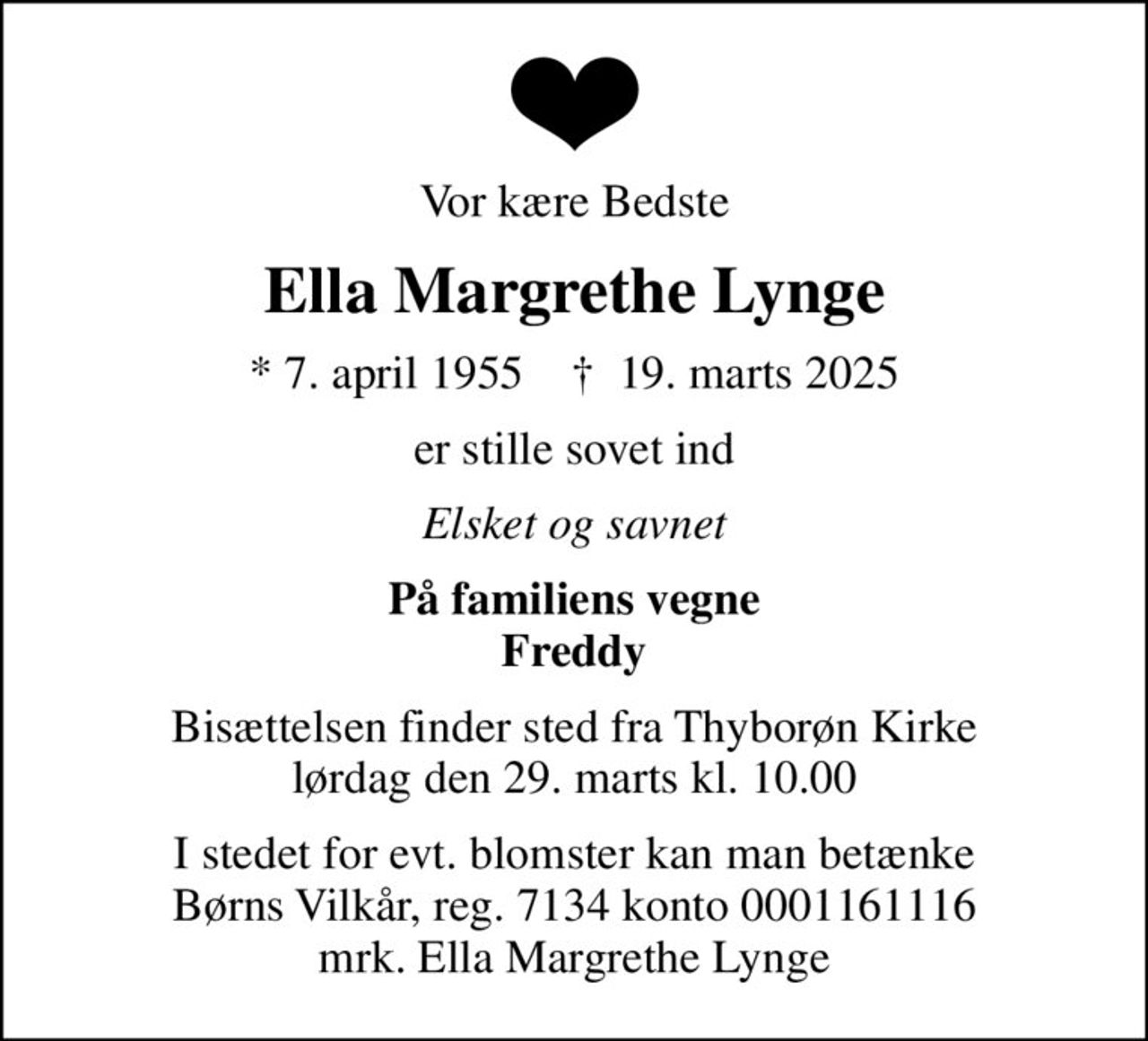 Vor kære Bedste
Ella Margrethe Lynge
* 7. april 1955    ✝ 19. marts 2025
er stille sovet ind
Elsket og savnet
På familiens vegne Freddy
Bisættelsen finder sted fra Thyborøn Kirke  lørdag den 29. marts kl. 10.00 
I stedet for evt. blomster kan man betænke
					Børns Vilkår reg.7134konto0001161116mrk. Ella
					Margrethe Lynge