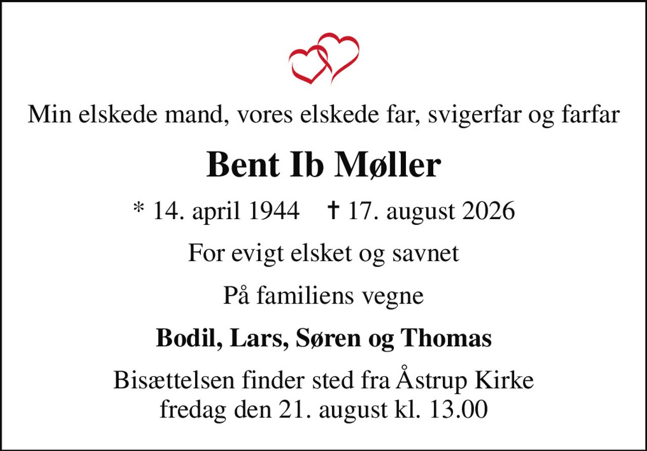 Min elskede mand, vores elskede far, svigerfar og farfar
Bent Ib Møller
* 14. april 1944    ✝ 17. august 2026
For evigt elsket og savnet
På familiens vegne
Bodil, Lars, Søren og Thomas
Bisættelsen finder sted fra Åstrup Kirke  fredag den 21. august kl. 13.00