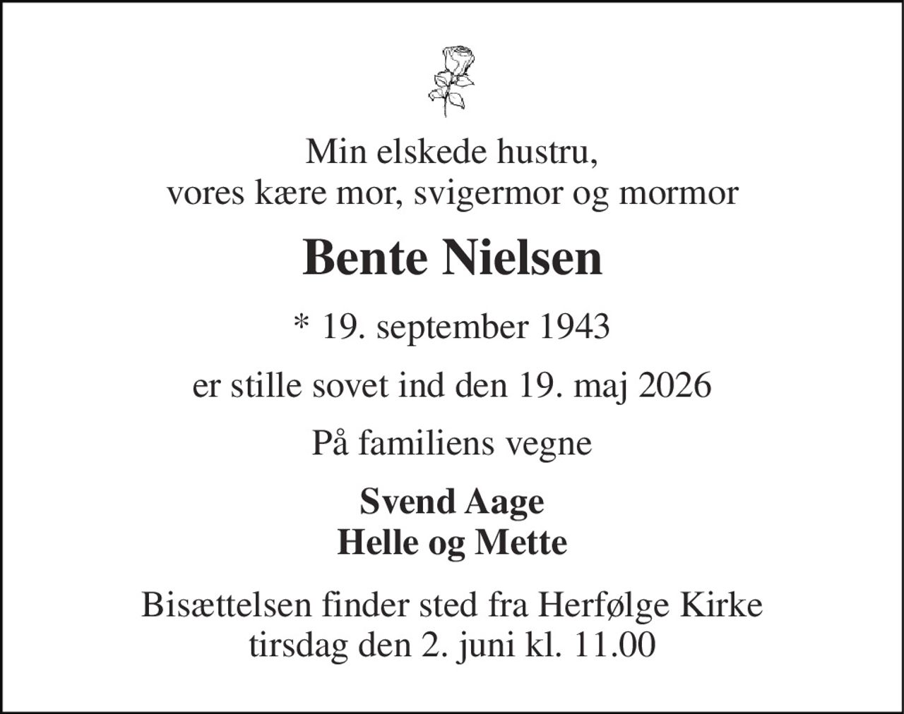 Min elskede hustru, vores kære mor, svigermor og mormor 
Bente Nielsen 
* 19. september 1943 
er stille sovet ind den 19. maj 2026 
På familiens vegne 
Svend Aage Helle og Mette 
Bisættelsen finder sted fra Herfølge Kirke tirsdag den 2. juni kl. 11.00
