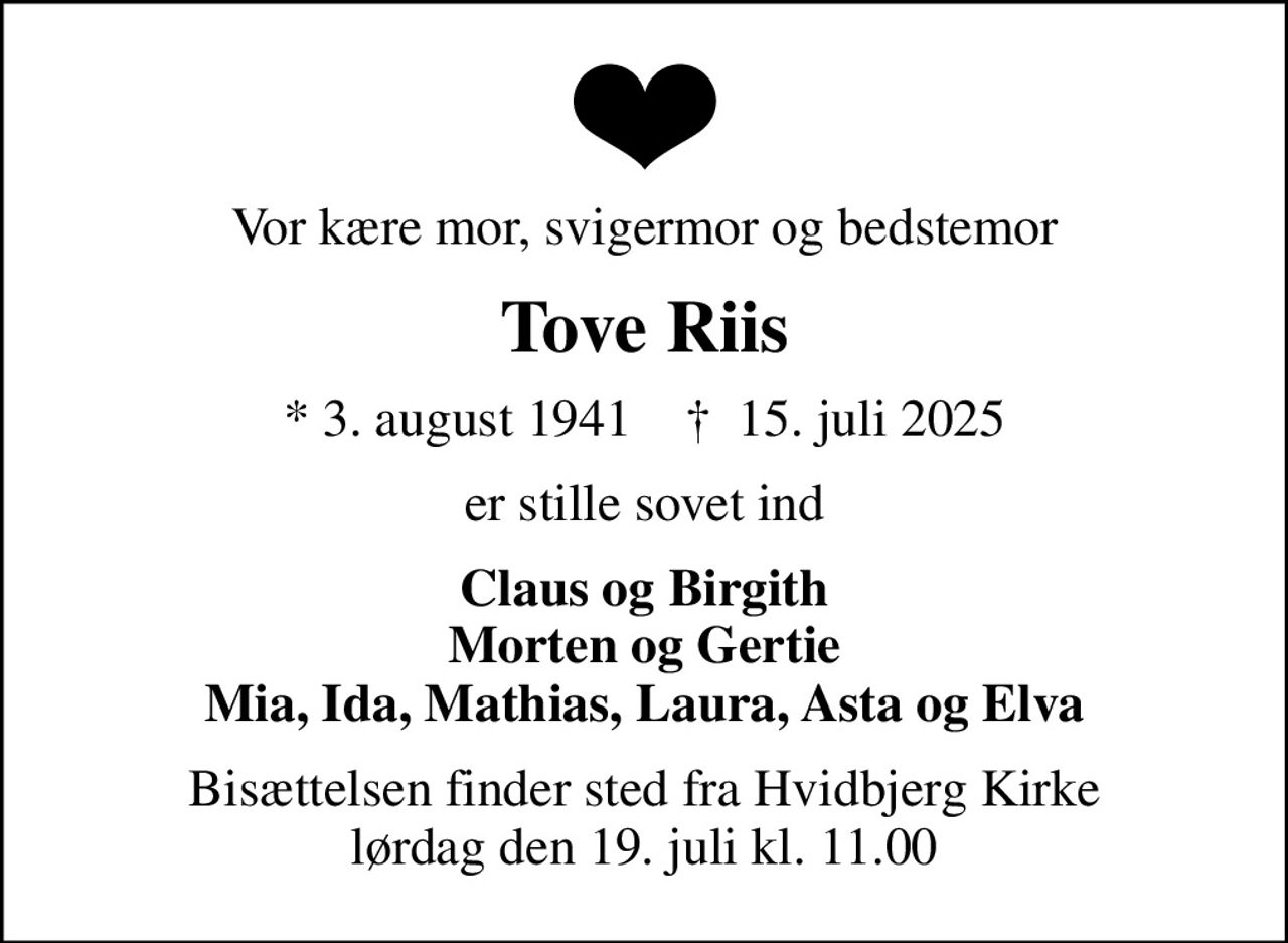 Vor kære mor, svigermor og bedstemor
Tove Riis
* 3. august 1941    ✝ 15. juli 2025
er stille sovet ind
Claus og Birgith Morten og Gertie Mia, Ida, Mathias, Laura, Asta og Elva
Bisættelsen finder sted fra Hvidbjerg Kirke  lørdag den 19. juli kl. 11.00