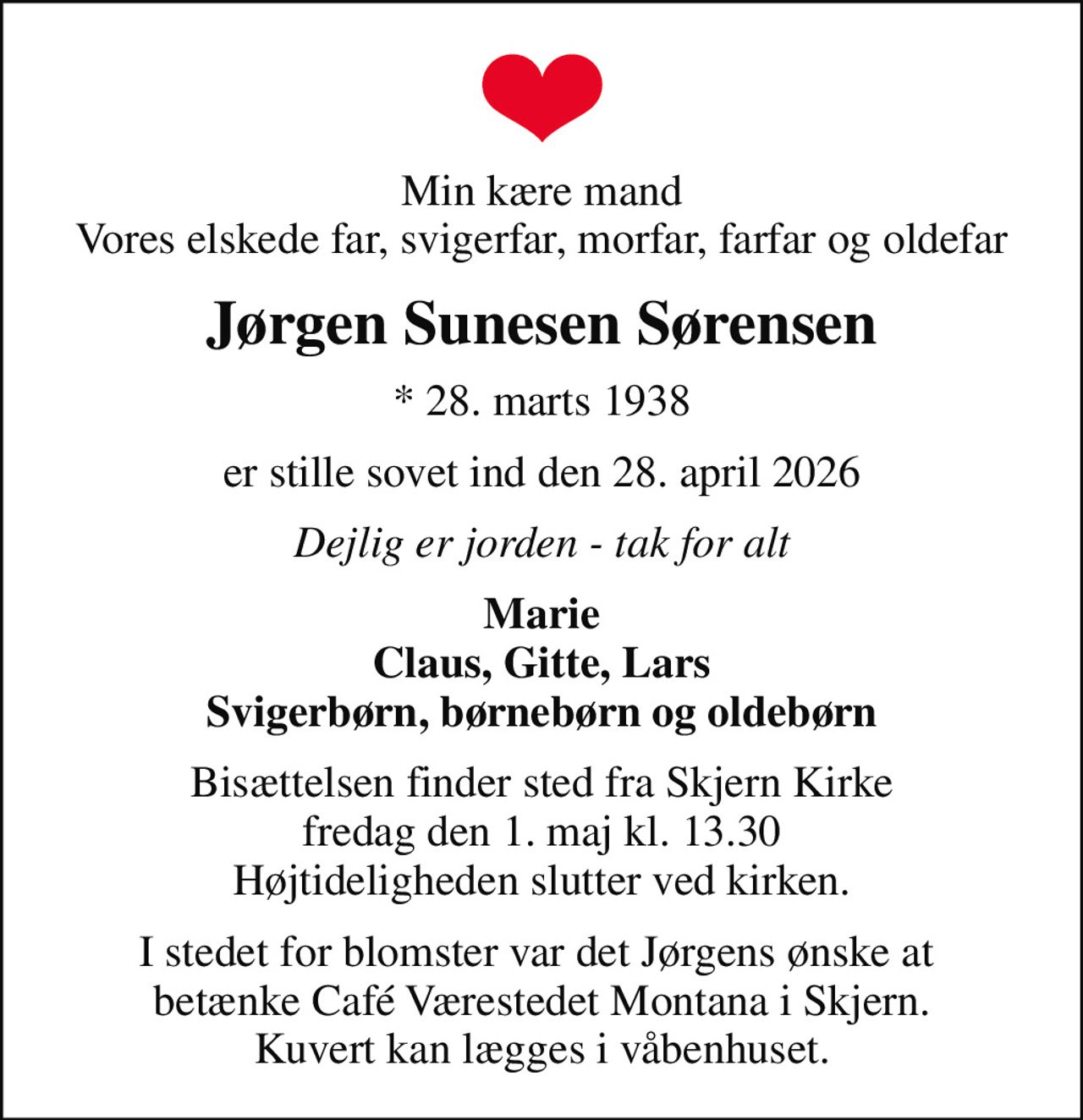 Min kære mand Vores elskede far, svigerfar, morfar, farfar og oldefar
Jørgen Sunesen Sørensen
* 28. marts 1938
er stille sovet ind den 28. april 2026
Dejlig er jorden - tak for alt
Marie Claus, Gitte, Lars Svigerbørn, børnebørn og oldebørn
Bisættelsen finder sted fra Skjern Kirke  fredag den 1. maj kl. 13.30  Højtideligheden slutter ved kirken.
I stedet for blomster var det Jørgens ønske at  betænke Café Værestedet Montana i Skjern. Kuvert kan lægges i våbenhuset.